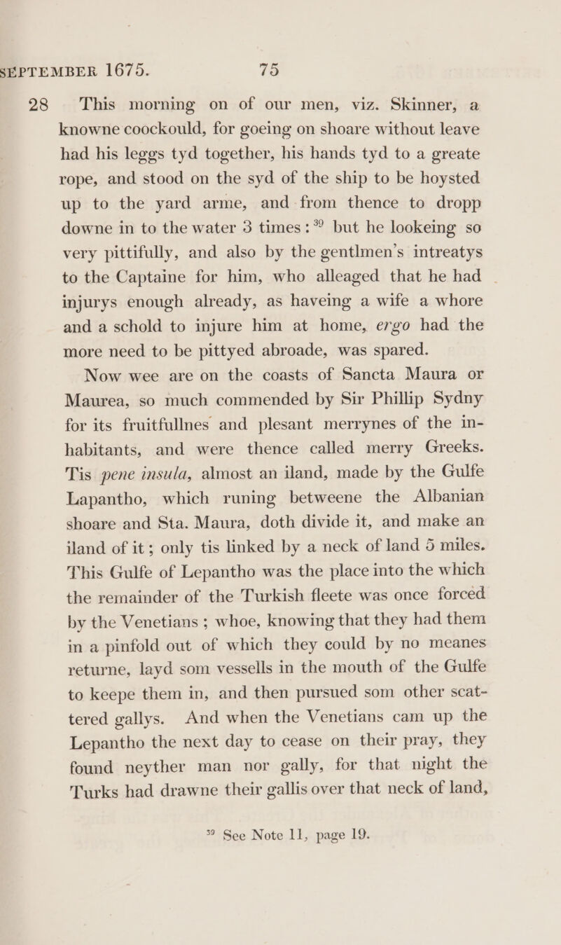 28 This morning on of our men, viz. Skinner, a knowne coockould, for goeing on shoare without leave had his leggs tyd together, his hands tyd to a greate rope, and stood on the syd of the ship to be hoysted up to the yard arme, and from thence to dropp downe in to the water 3 times: but he lookeing so very pittifully, and also by the gentlmen’s intreatys to the Captaine for him, who alleaged that he had - injurys enough already, as haveing a wife a whore and a schold to injure him at home, ergo had the more need to be pittyed abroade, was spared. Now wee are on the coasts of Sancta Maura or Maurea, so much commended by Sir Phillip Sydny for its fruitfullnes and plesant merrynes of the in- habitants, and were thence called merry Greeks. Tis pene insula, almost an iland, made by the Gulfe Lapantho, which runing betweene the Albanian shoare and Sta. Maura, doth divide it, and make an iland of it; only tis linked by a neck of land 5 miles. This Gulfe of Lepantho was the place into the which the remainder of the Turkish fleete was once forced by the Venetians ; whoe, knowing that they had them in a pinfold out of which they could by no meanes returne, layd som vessells in the mouth of the Gulfe to keepe them in, and then pursued som other scat- tered gallys. And when the Venetians cam up the Lepantho the next day to cease on their pray, they found neyther man nor gally, for that night the Turks had drawne their gallis over that neck of land, °° See Note ll, page 19.