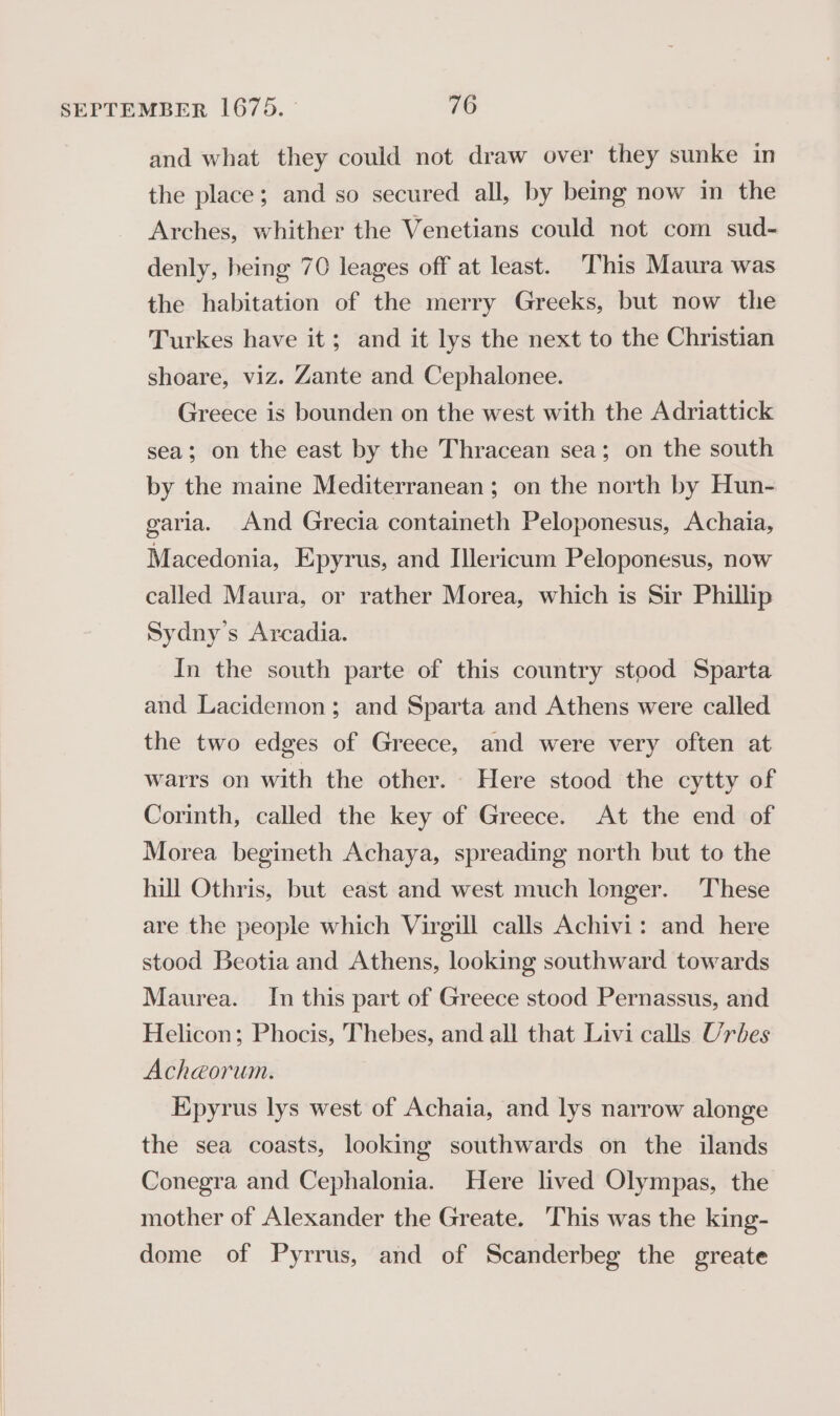 and what they could not draw over they sunke in the place; and so secured all, by being now in the Arches, whither the Venetians could not com sud- denly, heing 70 leages off at least. This Maura was the habitation of the merry Greeks, but now the Turkes have it; and it lys the next to the Christian shoare, viz. Zante and Cephalonee. Greece is bounden on the west with the Adriattick sea; on the east by the Thracean sea; on the south by the maine Mediterranean; on the north by Hun- garia. And Grecia containeth Peloponesus, Achaia, Macedonia, Epyrus, and Illericum Peloponesus, now called Maura, or rather Morea, which is Sir Phillip Sydny’s Arcadia. In the south parte of this country stood Sparta and Lacidemon; and Sparta and Athens were called the two edges of Greece, and were very often at warrs on with the other. Here stood the cytty of Corinth, called the key of Greece. At the end of Morea begineth Achaya, spreading north but to the hill Othris, but east and west much longer. These are the people which Virgill calls Achivi: and here stood Beotia and Athens, looking southward towards Maurea. In this part of Greece stood Pernassus, and Helicon; Phocis, Thebes, and all that Livi calls Urbes Acheéorum. Epyrus lys west of Achaia, and lys narrow alonge the sea coasts, looking southwards on the ilands Conegra and Cephalonia. Here lived Olympas, the mother of Alexander the Greate. This was the king- dome of Pyrrus, and of Scanderbeg the greate