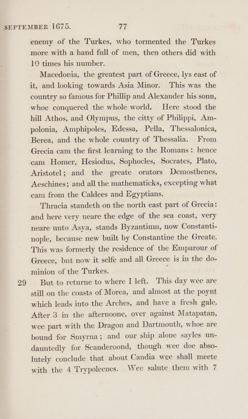 enemy of the Turkes, who tormented the Turkes more with a hand full of men, then others did with 10 times his number. Macedonia, the greatest part of Greece, lys east of it, and looking towards Asia Minor. This was the country so famous for Phillip and Alexander his sonn, whoe conquered the whole world. Here stood the hill Athos, and Olympus, the citty of Philippi, Am- polonia, Amphipoles, Edessa, Pella, Thessalonica, Berea, and the whole country of Thessalia. From Grecia cam the first learning to the Romans: hence cam Homer, Hesiodus, Sophocles, Socrates, Plato, Aristotel; and the greate orators Demosthenes, Aeschines; and all the mathematicks, excepting what cam from the Caldees and Egyptians. Thracia standeth on the north east part of Grecia: and here very neare the edge of the sea coast, very neare unto Asya, stands Byzantium, now Constanti- nople, because new built by Constantine the Greate. This was formerly the residence of the Emparour of Greece, but now it selfe and all Greece is in the do- minion of the Turkes. still on the coasts of Morea, and almost at the poynt After 3 in the afternoone, over against Matapatan, wee part with the Dragon and Dartmouth, whoe are bound for Smyrna; and our ship alone sayles un- dauntedly for Scanderoond, though wee doe abso- lutely conclude that about Candia wee shall meete with the 4 Trypoleenes. Wee salute them with 7