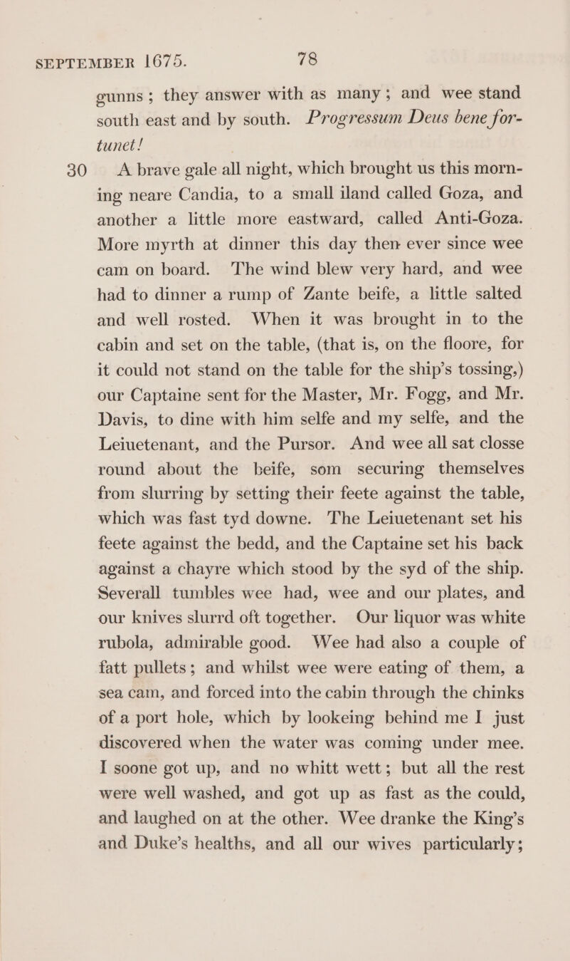 gunns ; they answer with as many; and wee stand south east and by south. Progressum Deus bene for- tunet ! ing neare Candia, to a small iland called Goza, and another a little more eastward, called Anti-Goza. More myrth at dinner this day then ever since wee cam on board. The wind blew very hard, and wee had to dinner a rump of Zante beife, a little salted and well rosted. When it was brought in to the cabin and set on the table, (that is, on the floore, for it could not stand on the table for the ship’s tossing,) our Captaine sent for the Master, Mr. Fogg, and Mr. Davis, to dine with him selfe and my selfe, and the Leiuetenant, and the Pursor. And wee all sat closse round about the beife, som securing themselves from slurring by setting their feete against the table, which was fast tyd downe. The Leiuetenant set his feete against the bedd, and the Captaine set his back against a chayre which stood by the syd of the ship. Severall tumbles wee had, wee and our plates, and our knives slurrd oft together. Our liquor was white rubola, admirable good. Wee had also a couple of fatt pullets; and whilst wee were eating of them, a sea cam, and forced into the cabin through the chinks of a port hole, which by lookeing behind me I just discovered when the water was coming under mee. I soone got up, and no whitt wett; but all the rest were well washed, and got up as fast as the could, and laughed on at the other. Wee dranke the King’s and Duke’s healths, and all our wives particularly ;