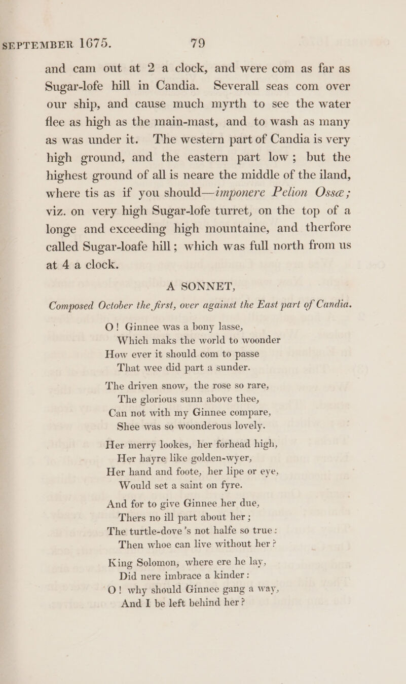 and cam out at 2 a clock, and were com as far as Sugar-lofe hill in Candia. Severall seas com over our ship, and cause much myrth to see the water flee as high as the main-mast, and to wash as many as was under it. The western part of Candia is very high ground, and the eastern part low; but the highest ground of all is neare the middle of the iland, where tis as if you should—zmponere Pelion Osse ; viz. on very high Sugar-lofe turret, on the top of a longe and exceeding high mountaine, and therfore called Sugar-loafe hill; which was full north from us at 4 a clock. A SONNET, Composed October the first, over against the East part of Candia. O! Ginnee was a bony lasse, Which maks the world to woonder How ever it should com to passe That wee did part a sunder. The driven snow, the rose so rare, The glorious sunn above thee, Can not with my Ginnee compare, Shee was so woonderous lovely. Her merry lookes, her forhead high, Her hayre like golden-wyer, Her hand and foote, her lipe or eye, Would set a saint on fyre. And for to give Ginnee her due, Thers no ill part about her ; The turtle-dove’s not halfe so true: Then whoe can live without her ? King Solomon, where ere he lay, Did nere imbrace a kinder : -O! why should Ginnee gang a way, And I be left behind her ?