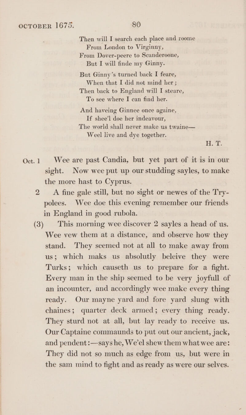 Then will I search each place and reome From London to Virginny, From Dover-peere to Scanderoone, But I will finde my Ginny. But Ginny’s turned back I feare, When that I did not mind her ; Then back to England will I steare, To see where I can find her. And haveing Ginnee once againe, If shee’l doe her indeavour, The world shall never make us twaine— Weel live and dye together. i, “i. Oct. 1 Wee are past Candia, but yet part of it is in our sight. Now wee put up our studding sayles, to make the more hast to Cyprus. 2 A fine gale still, but no sight or newes of the Try- polees. Wee doe this evening remember our friends in England in good rubola. (3) This morning wee discover 2 sayles a head of us. Wee vew them at a distance, and observe how they stand. They seemed not at all to make away from us; which maks us absolutly beleive they were Turks; which causeth us to prepare for a fight. Every man in the ship seemed to be very joyfull of an incounter, and accordingly wee make every thing ready. Our mayne yard and fore yard slung with chaines; quarter deck armed; every thing ready. They sturd not at all, but lay ready to receive us. Our Captaine commaunds to put out our ancient, jack, and pendent :—says he, We’el shew them what wee are: They did not so much as edge from us, but were in the sam mind to fight and as ready as were our selves.