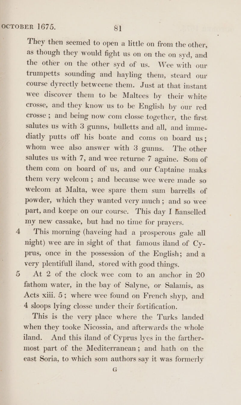 They then seemed to open a little on from the other, as though they would fight us on on the on syd, and the other on the other syd of us. Wee with our trumpetts sounding and hayling them, steard our course dyrectly betweene them. Just at that instant wee discover them to be Maltees by their white crosse, and they know us to be English by our red crosse ; and being now com closse together, the first salutes us with 3 gunns, bulletts and all, and imme- diatly putts off his boate and coms on board us; whom wee also answer with 3 gunns. The other salutes us with 7, and wee returne 7 againe. Som of them com on board of us, and our Captaine maks them very welcom; and because wee were made so welcom at Malta, wee spare them sum barrells of powder, which they wanted very much; and so wee part, and keepe on our course. This day I hanselled my new cassake, but had no time for prayers. 4 This morning (haveing had a prosperous gale all night) wee are in sight of that famous iland of Cy- prus, once in the possession of the English; and a very plentifull land, stored with good things. 5 At 2 of the clock wee com to an anchor in 20 fathom water, in the bay of Salyne, or Salamis, as Acts xiii. 5; where wee found on French shyp, and 4 sloops lying closse under their fortification. This is the very place where the Turks landed when they tooke Nicossia, and afterwards the whole land. And this iland of Cyprus lyes in the farther- most part of the Mediterranean; and hath on the east Soria, to which som authors say it was formerly G