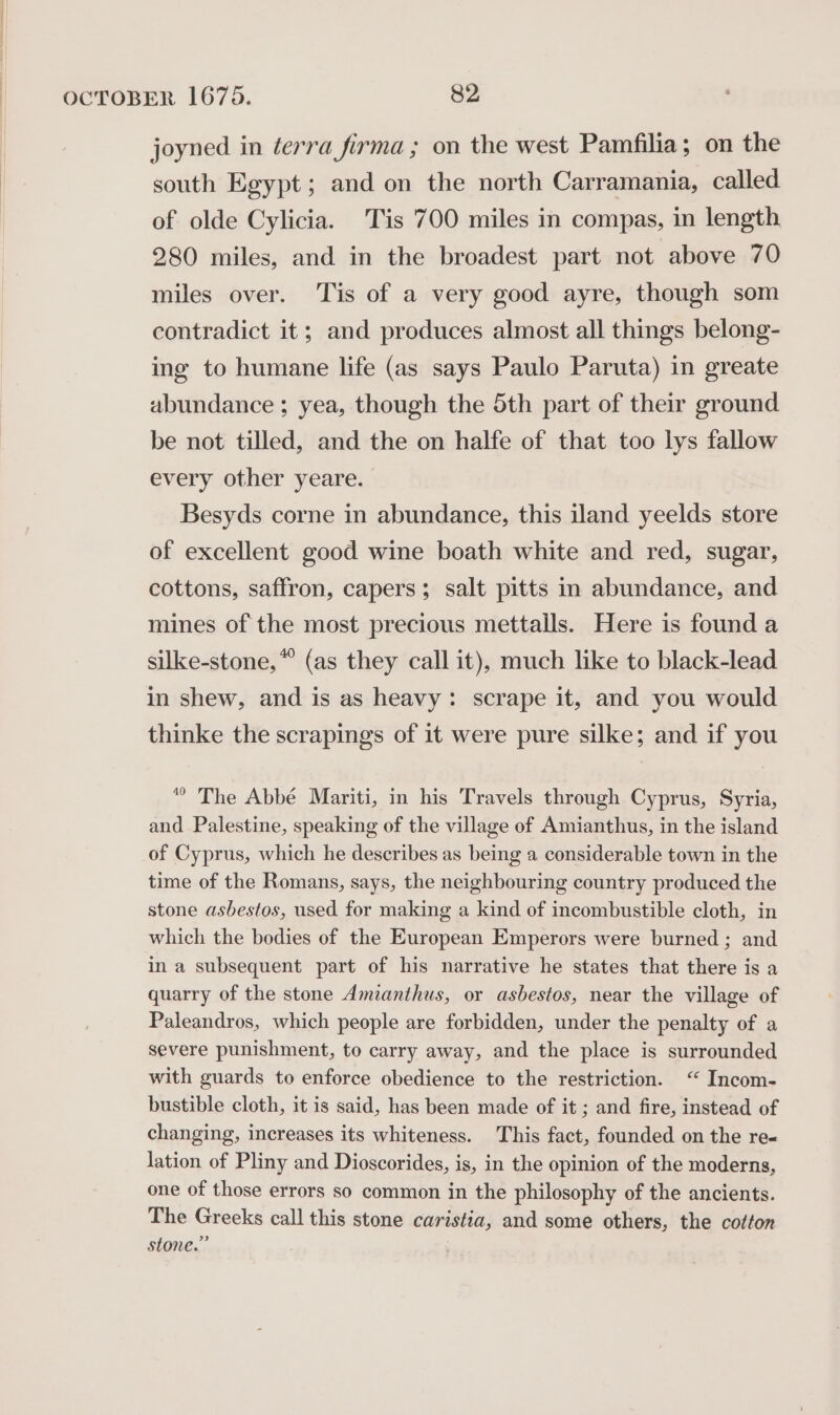 joyned in éerra firma ; on the west Pamfilia; on the south Egypt; and on the north Carramania, called of olde Cylicia. Tis 700 miles in compas, in length 280 miles, and in the broadest part not above 70 miles over. Tis of a very good ayre, though som contradict it; and produces almost all things belong- ing to humane life (as says Paulo Paruta) in greate abundance ; yea, though the Sth part of their ground be not tilled, and the on halfe of that too lys fallow every other yeare. Besyds corne in abundance, this iland yeelds store of excellent good wine boath white and red, sugar, cottons, saffron, capers; salt pitts in abundance, and mines of the most precious mettalls. Here is found a silke-stone,* (as they call it), much like to black-lead in shew, and is as heavy: scrape it, and you would thinke the scrapings of it were pure silke; and if you “ The Abbé Mariti, in his Travels through Cyprus, Syria, and Palestine, speaking of the village of Amianthus, in the island of Cyprus, which he describes as being a considerable town in the time of the Romans, says, the neighbouring country produced the stone asbestos, used for making a kind of incombustible cloth, in which the bodies of the European Emperors were burned ; and in a subsequent part of his narrative he states that there is a quarry of the stone Amianthus, or asbestos, near the village of Paleandros, which people are forbidden, under the penalty of a severe punishment, to carry away, and the place is surrounded with guards to enforce obedience to the restriction. “ Incom- bustible cloth, it is said, has been made of it ; and fire, instead of changing, increases its whiteness. This fact, founded on the re« lation of Pliny and Dioscorides, is, in the opinion of the moderns, one of those errors so common in the philosophy of the ancients. The Greeks call this stone caristia, and some others, the cotton stone.”