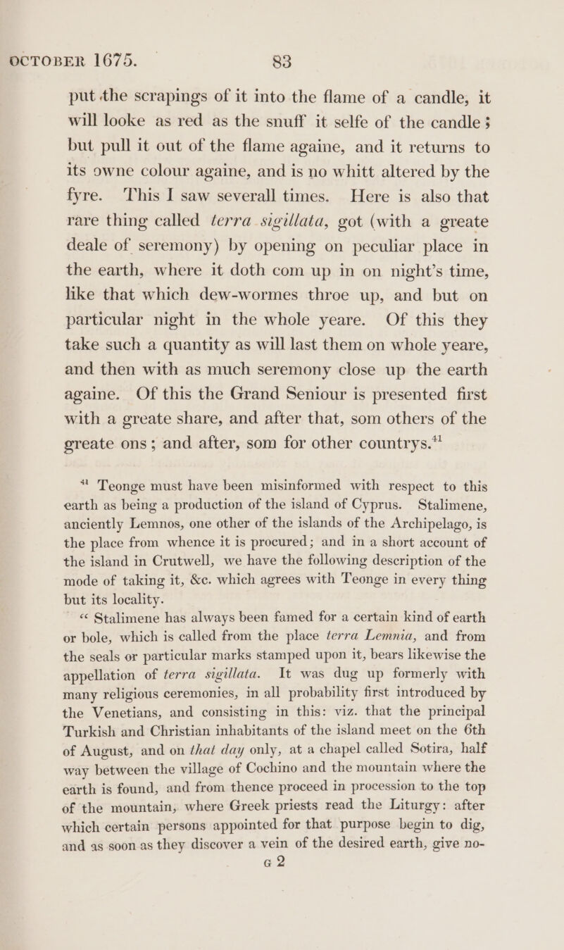 put the scrapings of it into the flame of a candle, it will looke as red as the snuff it selfe of the candle 3 but pull it out of the flame againe, and it returns to its owne colour againe, and is no whitt altered by the fyre. This I saw severall times. Here is also that rare thing called derra_sigillata, got (with a greate deale of seremony) by opening on peculiar place in the earth, where it doth com up in on night’s time, like that which dew-wormes throe up, and but on particular night in the whole yeare. Of this they take such a quantity as will last them on whole yeare, and then with as much seremony close up the earth againe. Of this the Grand Seniour is presented first with a greate share, and after that, som others of the greate ons; and after, som for other countrys.” * Teonge must have been misinformed with respect to this earth as being a production of the island of Cyprus. Stalimene, anciently Lemnos, one other of the islands of the Archipelago, is the place from whence it is procured; and in a short account of the island in Crutwell, we have the following description of the mode of taking it, &amp;c. which agrees with Teonge in every thing but its locality. ~ © Stalimene has always been famed for a certain kind of earth or bole, which is called from the place terra Lemnia, and from the seals or particular marks stamped upon it, bears likewise the appellation of terra sigillata. It was dug up formerly with many religious ceremonies, in all probability first introduced by the Venetians, and consisting in this: viz. that the principal Turkish and Christian inhabitants of the island meet on the 6th of August, and on thai day only, at a chapel called Sotira, half way between the village of Cochino and the mountain where the earth is found, and from thence proceed in procession to the top of the mountain, where Greek priests read the Liturgy: after which certain persons appointed for that purpose begin to dig, and as soon as they discover a vein of the desired earth, give no- G2