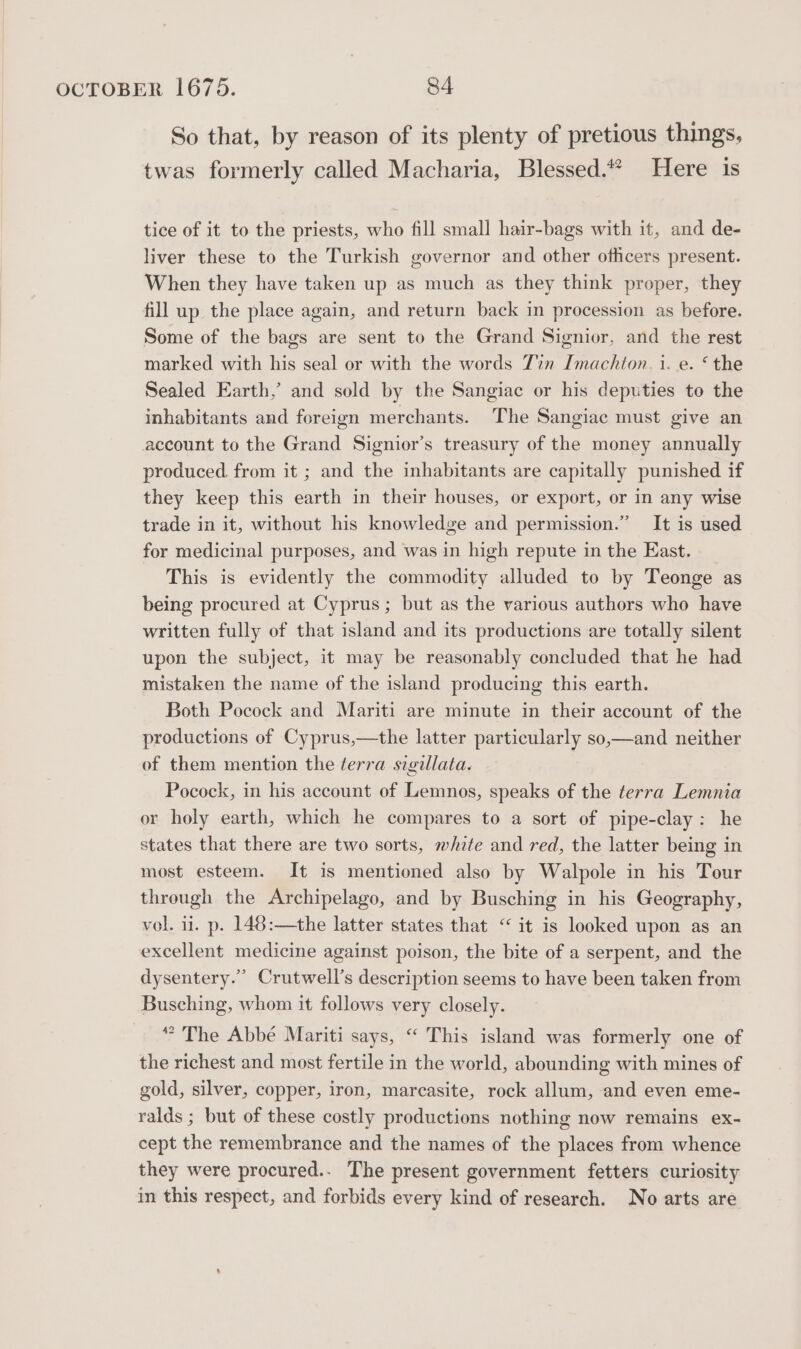 So that, by reason of its plenty of pretious things, twas formerly called Macharia, Blessed.“ Here is tice of it to the priests, who fill small hair-bags with it, and de- liver these to the Turkish governor and other ofhcers present. When they have taken up as much as they think proper, they fill up the place again, and return back in procession as before. Some of the bags are sent to the Grand Signior, and the rest marked with his seal or with the words Tin Imachton. i. e. ‘ the Sealed Earth,’ and sold by the Sangiac or his deputies to the inhabitants and fereign merchants. The Sangiac must give an account to the Grand Signior’s treasury of the money annually produced from it ; and the inhabitants are capitally punished if they keep this earth in their houses, or export, or in any wise trade in it, without his knowledge and permission.” It is used for medicinal purposes, and was in high repute in the East. _ This is evidently the commodity alluded to by Teonge as being procured at Cyprus; but as the various authors who have written fully of that island and its productions are totally silent upon the subject, it may be reasonably concluded that he had mistaken the name of the island producing this earth. Both Pocock and Mariti are minute in their account of the productions of Cyprus,—the latter particularly so,—and neither of them mention the terra sigillata. Pocock, in his account of Lemnos, speaks of the terra Lemnia or holy earth, which he compares to a sort of pipe-clay: he states that there are two sorts, white and red, the latter being in most esteem. It is mentioned also by Walpole in his Tour through the Archipelago, and by Busching in his Geography, vol. 11. p. 148:—the latter states that “ it is looked upon as an excellent medicine against poison, the bite of a serpent, and the dysentery.” Crutwell’s description seems to have been taken from Busching, whom it follows very closely. ” The Abbé Mariti says, “ This island was formerly one of the richest and most fertile in the world, abounding with mines of gold, silver, copper, iron, marcasite, rock allum, and even eme- ralds ; but of these costly productions nothing now remains ex- cept the remembrance and the names of the places from whence they were procured.. The present government fetters curiosity in this respect, and forbids every kind of research. No arts are