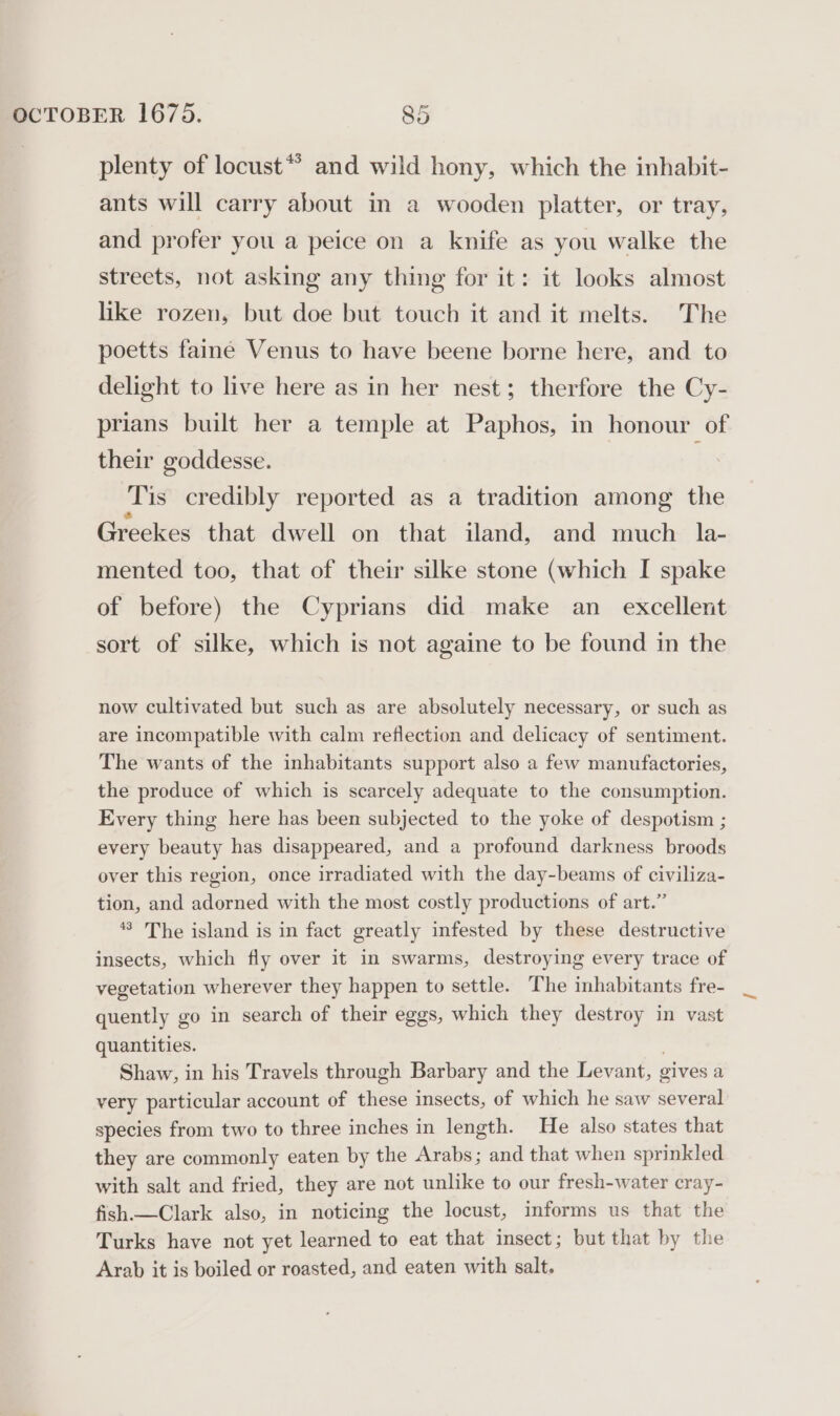 plenty of locust** and wild hony, which the inhabit- ants will carry about in a wooden platter, or tray, and profer you a peice on a knife as you walke the streets, not asking any thing for it: it looks almost like rozen, but doe but touch it and it melts. The poetts faine Venus to have beene borne here, and to delight to live here as in her nest; therfore the Cy- prians built her a temple at Paphos, in honour of their goddesse. Tis credibly reported as a tradition among the Greekes that dwell on that iland, and much: la- mented too, that of their silke stone (which I spake of before) the Cyprians did make an excellent sort of silke, which is not againe to be found in the now cultivated but such as are absolutely necessary, or such as are incompatible with calm reflection and delicacy of sentiment. The wants of the inhabitants support also a few manufactories, the produce of which is scarcely adequate to the consumption. Every thing here has been subjected to the yoke of despotism ; every beauty has disappeared, and a profound darkness broods over this region, once irradiated with the day-beams of civiliza- tion, and adorned with the most costly productions of art.” *’ The island is in fact greatly infested by these destructive insects, which fly over it in swarms, destroying every trace of vegetation wherever they happen to settle. The inhabitants fre- quently go in search of their eggs, which they destroy in vast quantities. Shaw, in his Travels through Barbary and the Levant, gives a very particular account of these insects, of which he saw several species from two to three inches in length. He also states that they are commonly eaten by the Arabs; and that when sprinkled with salt and fried, they are not unlike to our fresh-water cray- fish.— Clark also, in noticing the locust, informs us that the Turks have not yet learned to eat that insect; but that by the Arab it is boiled or roasted, and eaten with salt.
