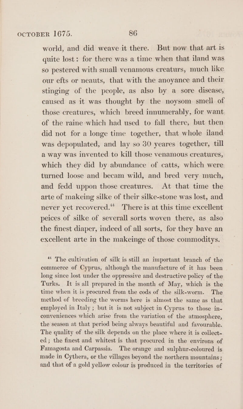 world, and did weave it there. But now that art is quite lost: for there was a time when that iland was so pestered with small venamous creaturs, much like our efts or neauts, that with the anoyance and their stinging of the people, as also by a sore disease, caused as it was thought by the noysom smell of those creatures, which breed innumerably, for want of the raine which had used to fall there, but then did not for a longe time together, that whole iland was depopulated, and lay so 30 yeares together, till a way was invented to kill those venamous creatures, which they did by abundance of catts, which were turned loose and becam wild, and bred very much, and fedd uppon those creatures. At that time the arte of makeing silke of their silke-stone was lost, and never yet recovered.” There is at this time excellent peices of silke of severall sorts woven there, as also the finest diaper, indeed of all sorts, for they have an excellent arte in the makeinge of those commoditys. “ The cultivation of silk is still an important branch of the commerce of Cyprus, although the manufacture of it has been long since lost under the oppressive and destructive policy of the Turks. It is all prepared in the month of May, which is the time when it is procured from the cods of the silk-worm. The method of breeding the worms here is almost the same as that employed in Italy ; but it is not subject in Cyprus to those in- conveniences which arise from the variation of the atmosphere, the season at that period being always beautiful and favourable. The quality of the silk depends on the place where it is collect- ed; the finest and whitest is that procured in the environs of Famagosta and Carpassia. The orange and sulphur-coloured is made in Cythera, or the villages beyond the northern mountains; and that of a gold yellow colour is produced in the territories of