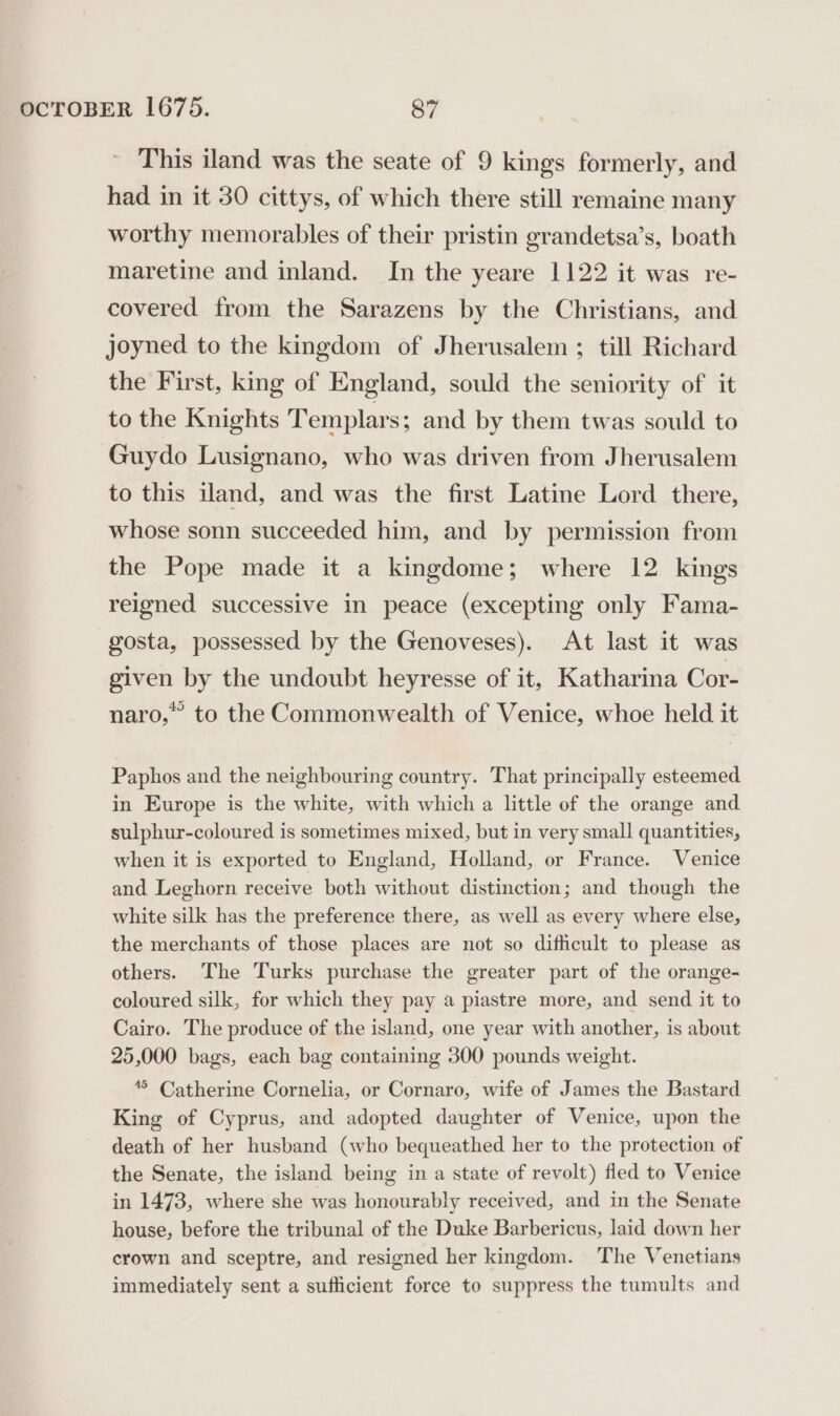 This iland was the seate of 9 kings formerly, and had in it 30 cittys, of which there still remaine many worthy memorables of their pristin grandetsa’s, boath maretine and inland. In the yeare 1122 it was re- covered from the Sarazens by the Christians, and Joyned to the kingdom of Jherusalem ; till Richard the First, king of England, sould the seniority of it to the Knights Templars; and by them twas sould to Guydo Lusignano, who was driven from Jherusalem to this iland, and was the first Latine Lord there, whose sonn succeeded him, and by permission from the Pope made it a kingdome; where 12 kings relgned successive in peace (excepting only Fama- gosta, possessed by the Genoveses). At last it was given by the undoubt heyresse of it, Katharina Cor- naro,” to the Commonwealth of Venice, whoe held it Paphos and the neighbouring country. That principally esteemed in Europe is the white, with which a little of the orange and sulphur-coloured is sometimes mixed, but in very small quantities, when it is exported to England, Holland, or France. Venice and Leghorn receive both without distinction; and though the white silk has the preference there, as well as every where else, the merchants of those places are not so difficult to please as others. The Turks purchase the greater part of the orange- coloured silk, for which they pay a piastre more, and send it to Cairo. The produce of the island, one year with another, is about 25,000 bags, each bag containing 300 pounds weight. ** Catherine Cornelia, or Cornaro, wife of James the Bastard King of Cyprus, and adopted daughter of Venice, upon the death of her husband (who bequeathed her to the protection of the Senate, the island being in a state of revolt) fled to Venice in 1473, where she was honourably received, and in the Senate house, before the tribunal of the Duke Barbericus, laid down her crown and sceptre, and resigned her kingdom. ‘The Venetians immediately sent a sufficient force to suppress the tumults and