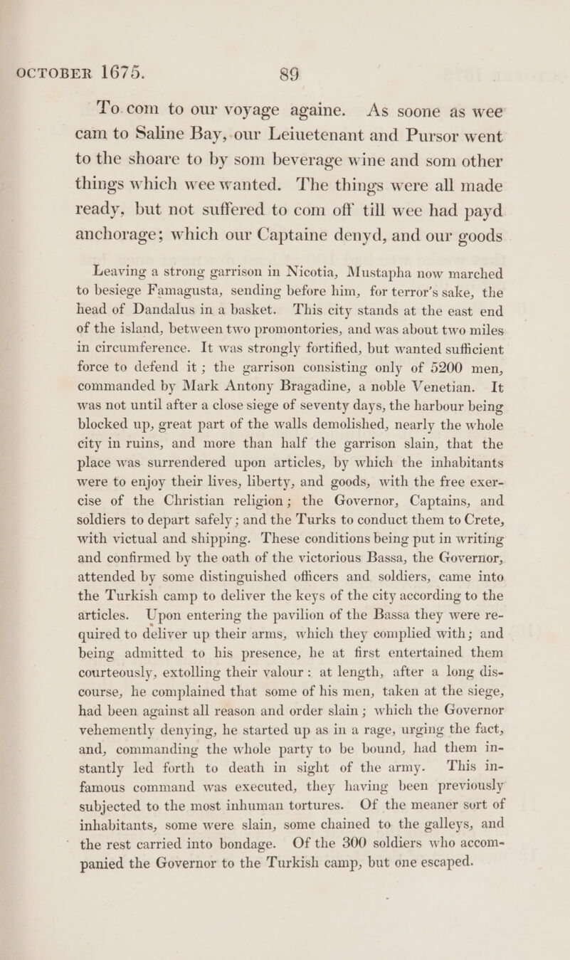 -To.com to our voyage againe. As soone as wee cam to Saline Bay,-our Leiuetenant and Pursor went to the shoare to by som beverage wine and som other things which wee wanted. The things were all made ready, but not suffered to com off till wee had payd anchorage; which our Captaine denyd, and our goods Leaving a strong garrison in Nicotia, Mustapha now marched to besiege Famagusta, sending before him, for terror’s sake, the head of Dandalus in a basket. This city stands at the east end of the island, between two promontories, and was about two miles in circumference. It was strongly fortified, but wanted sufficient force to defend it ; the garrison consisting only of 5200 men, commanded by Mark Antony Bragadine, a noble Venetian. It was not until after a close siege of seventy days, the harbour being blocked up, great part of the walls demolished, nearly the whole city in ruins, and more than half the garrison slain, that the place was surrendered upon articles, by which the inhabitants were to enjoy their lives, liberty, and goods, with the free exer- cise of the Christian religion; the Governor, Captains, and soldiers to depart safely ; and the Turks to conduct them to Crete, with victual and shipping. These conditions being put in writing and confirmed by the oath of the victorious Bassa, the Governor, attended by some distinguished officers and soldiers, came into the Turkish camp to deliver the keys of the city according to the articles. Upon entering the pavilion of the Bassa they were re- quired to deliver up their arms, which they complied with; and being admitted to his presence, he at first entertained them courteously, extolling their valour: at length, after a long dis- course, he complained that some of his men, taken at the siege, had been against all reason and order slain ; which the Governor vehemently denying, he started up as in a rage, urging the fact, and, commanding the whole party to be bound, had them in- stantly led forth to death in sight of the army. This in- famous command was executed, they having been previously subjected to the most inhuman tortures. Of the meaner sort of inhabitants, some were slain, some chained to the galleys, and the rest carried into bondage. Of the 300 soldiers who accom- panied the Governor to the Turkish camp, but one escaped.