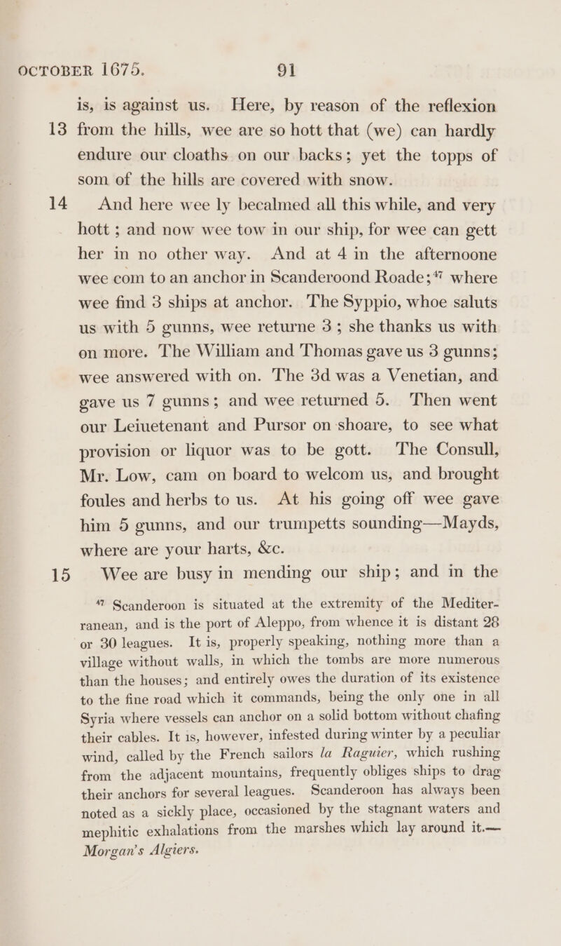 13 14 15 is, is against us. Here, by reason of the reflexion from the hills, wee are so hott that (we) can hardly endure our cloaths on our backs; yet the topps of som of the hills are covered with snow. And here wee ly becalmed all this while, and very hott ; and now wee tow in our ship, for wee can gett her in no other way. And at 4 in the afternoone wee com to an anchor in Scanderoond Roade;* where wee find 3 ships at anchor. The Syppio, whoe saluts us with 5 gunns, wee returne 3; she thanks us with on more. The William and Thomas gave us 3 gunns; wee answered with on. The 3d was a Venetian, and gave us 7 gunns; and wee returned 5. Then went our Leiuetenant and Pursor on-shoare, to see what provision or liquor was to be gott. The Consull, Mr. Low, cam on board to welcom us, and brought foules and herbs to us. At his going off wee gave him 5 gunns, and our trumpetts sounding—Mayds, where are your harts, &amp;c. Wee are busy in mending our ship; and in the 47 Scanderoon is situated at the extremity of the Mediter- ranean, and is the port of Aleppo, from whence it is distant 28 or 30 leagues. It is, properly speaking, nothing more than a village without walls, in which the tombs are more numerous than the houses; and entirely owes the duration of its existence to the fine road which it commands, being the only one in all Syria where vessels can anchor on a solid bottom without chafing their cables. It is, however, infested during winter by a peculiar wind, called by the French sailors la Raguier, which rushing from the adjacent mountains, frequently obliges ships to drag their anchors for several leagues. Scanderoon has always been noted as a sickly place, occasioned by the stagnant waters and mephitic exhalations from the marshes which lay around it.— Morgan's Algiers.