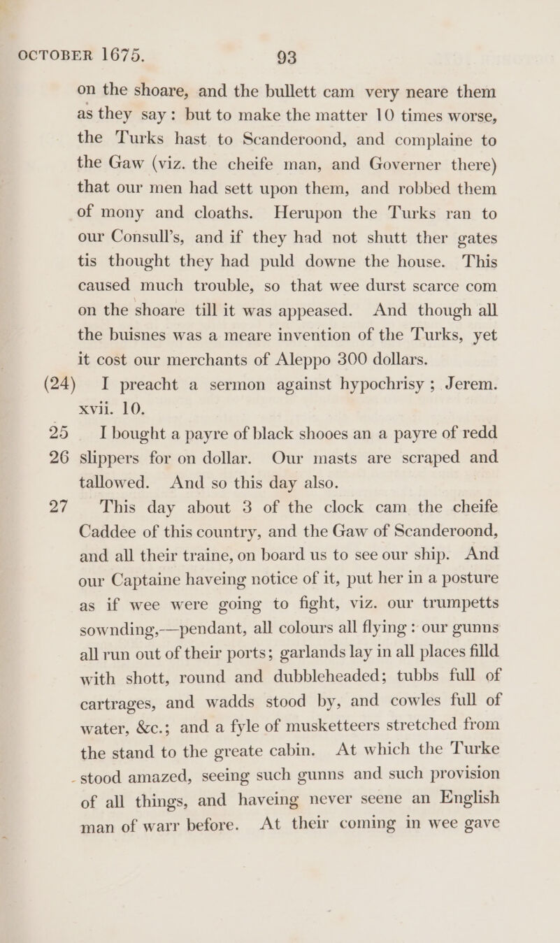 as they say: but to make the matter 10 times worse, the Turks hast to Scanderoond, and complaine to the Gaw (viz. the cheife man, and Governer there) that our men had sett upon them, and robbed them of mony and cloaths. Herupon the Turks ran to our Consull’s, and if they had not shutt ther gates tis thought they had puld downe the house. This caused much trouble, so that wee durst scarce com on the shoare till it was appeased. And though all the buisnes was a meare invention of the Turks, yet it cost our merchants of Aleppo 300 dollars. I preacht a sermon against hypochrisy ; Jerem. xvii. 10. I bought a payre of black shooes an a payre of redd 27 tallowed. And so this day also. This day about 3 of the clock cam the cheife Caddee of this country, and the Gaw of Scanderoond, and all their traine, on board us to see our ship. And our Captaine haveing notice of it, put her i a posture as if wee were going to fight, viz. our trumpetts sownding,-—pendant, all colours all flying : our gunns all run out of their ports; garlands lay in all places filld with shott, round and dubbleheaded; tubbs full of cartrages, and wadds stood by, and cowles full of water, &amp;c.; and a fyle of musketteers stretched from the stand to the greate cabin. At which the Turke of all things, and haveing never seene an English man of warr before. At their coming in wee gave