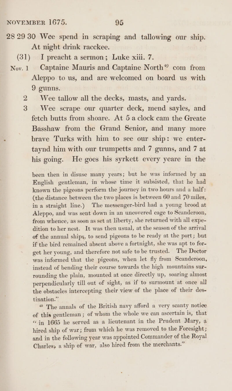 28 29 30 Wee spend in scraping and tallowing our ship. At night drink racckee. (31) I preacht a sermon; Luke xiii. 7. Noy.1 Captaine Mauris and Captaine North*® com from Aleppo to us, and are welcomed on board us with 9 gunns. 2 Wee tallow all the decks, masts, and yards. 3 Wee scrape our quarter deck, mend sayles, and fetch butts from shoare. At 5 a clock cam the Greate Basshaw from the Grand Senior, and many more brave Turks with him to see our ship: we enter- taynd him with our trumpetts and 7 gunns, and 7 at his going. He goes his syrkett every yeare in the been then in disuse many years; but he was informed by an English gentleman, in whose time it subsisted, that he had known the pigeons perform the journey in two hours and a half: (the distance between the two places is between 60 and 70 miles, in a straight line.) The messenger-bird had a young brood at Aleppo, and was sent down in an uncovered cage to Scanderoon, from whence, as soon as set at liberty, she returned with all expe- dition to her nest. It was then usual, at the season of the arrival of the annual ships, to send pigeons to be ready at the port; but if the bird remained absent above a fortnight, she was apt to for- get her young, and therefore not safe to be trusted. The Doctor was informed that the pigeons, when let fly from Scanderoon, - instead of bending their course towards the high mountains sur- rounding the plain, mounted at once directly up, soaring almost perpendicularly till out of sight, as if to surmount at once all the obstacles intercepting their view of the place of their des- tination.” 49 The annals of the British navy afford a very scanty notice of this gentleman ; of whom the whole we can ascertain is, that “in 1665 he served as a lieutenant in the Prudent Mary, a hired ship of war; from which he was removed to the Foresight ; and in the following year was appointed Commander of the Royal Charles a ship of war, also hired from the merchants.”