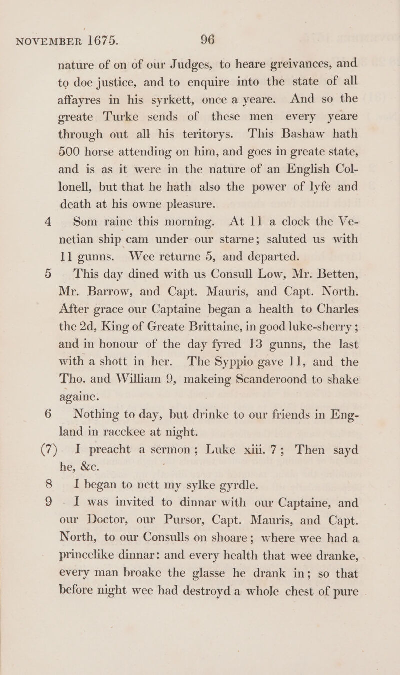 8 9 nature of on of our Judges, to heare greivances, and to doe justice, and to enquire into the state of all affayres in his syrkett, once a yeare. And so the greate Turke sends of these men every yeare through out all his teritorys. This Bashaw hath 500 horse attending on him, and goes in greate state, and is as it were in the nature of an English Col- lonell, but that he hath also the power of lyfe and death at his owne pleasure. Som raine this morning. At 11 a clock the Ve- netian ship cam under our starne; saluted us with 11 gunns. Wee returne 5, and departed. This day dined with us Consull Low, Mr. Betten, Mr. Barrow, and Capt. Mauris, and Capt. North. After grace our Captaine began a health to Charles the 2d, King of Greate Brittaine, in good luke-sherry ; and in honour of the day fyred 13 gunns, the last with a shott in her. The Syppio gave 11, and the Tho. and William 9, makeing Scanderoond to shake againe. Nothing to day, but drinke to our friends in Eng- land in racckee at night. I preacht a sermon; Luke xiii. 7; Then sayd he, &amp;c. I began to nett my sylke gyrdle. - I was invited to dinnar with our Captaine, and our Doctor, our Pursor, Capt. Mauris, and Capt. North, to our Consulls on shoare; where wee had a princelike dinnar: and every health that wee dranke, every man broake the glasse he drank in; so that before night wee had destroyd a whole chest of pure ~