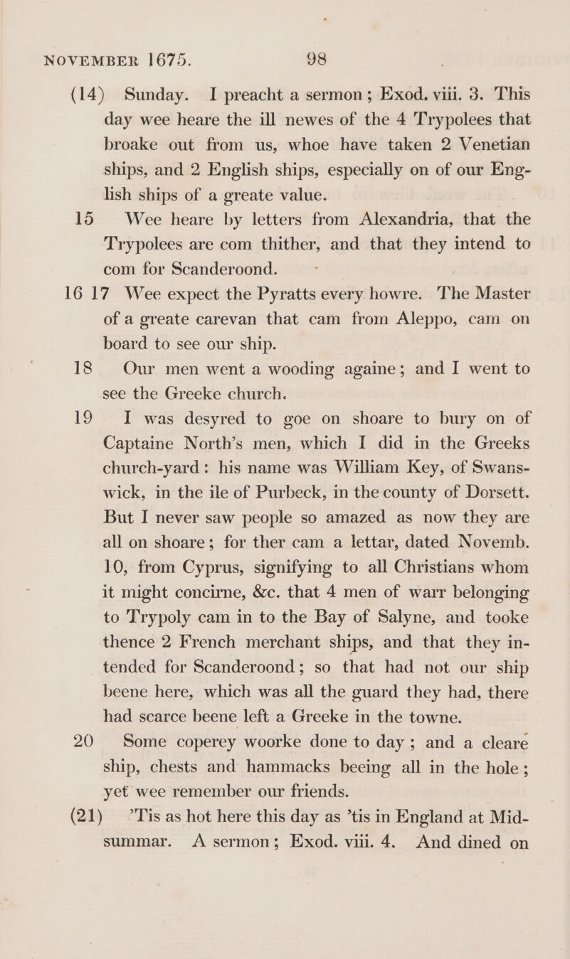 ~~ 15 day wee heare the ill newes of the 4 Trypolees that broake out from us, whoe have taken 2 Venetian ships, and 2 English ships, especially on of our Eng- lish ships of a greate value. Wee heare by letters from Alexandria, that the Trypolees are com thither, and that they intend to com for Scanderoond. 18 1g 20 of a greate carevan that cam from Aleppo, cam on board to see our ship. Our men went a wooding againe; and I went to see the Greeke church. I was desyred to goe on shoare to bury on of Captaine North’s men, which I did in the Greeks church-yard: his name was William Key, of Swans- wick, in the ile of Purbeck, in the county of Dorsett. But I never saw people so amazed as now they are all on shoare; for ther cam a lettar, dated Novemb. 10, from Cyprus, signifyig to all Christians whom it might concirne, &amp;c. that 4 men of warr belonging to T'rypoly cam in to the Bay of Salyne, and tooke thence 2 French merchant ships, and that they in- tended for Scanderoond; so that had not our ship beene here, which was all the guard they had, there had scarce beene left a Greeke in the towne. Some coperey woorke done to day ; and a cleare ship, chests and hammacks beeing all in the hole; yet wee remember our friends. summar. &lt;A sermon; Exod. vii. 4. And dined on