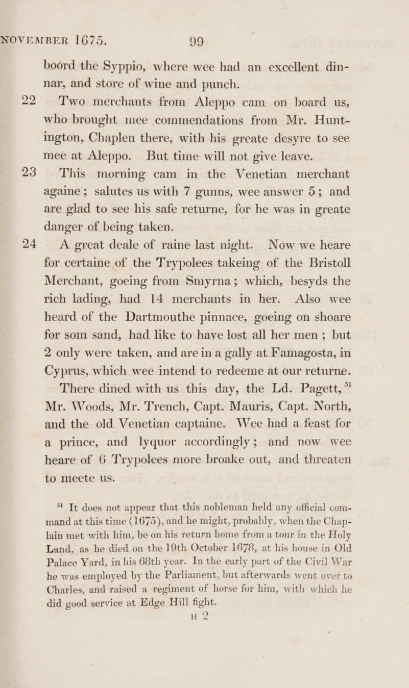 22 23 24 boord the Syppio, where wee had an excellent din- nar, and store of wine and punch. Two merchants from Aleppo cam on board us, who brought mee commendations from Mr. Hunt- ington, Chaplen there, with his greate desyre to see mee at Aleppo. But time will not give leave. This morning cam in the Venetian merchant againe ; salutes us with 7 gunns, wee answer 5; and are glad to see his safe returne, for he was in greate danger of being taken. | A great deale of raine last night. Now we heare for certaine of the Trypolees takeing of the Bristoll Merchant, goeing from Smyrna; which, besyds the rich lading, had 14 merchants in her. Also wee heard of the Dartmouthe pinnace, goeing on shoare for som sand, had like to have lost all her men ; but 2 only were taken, and are in a gally at Famagosta, in Cyprus, which wee intend to redeeme at our returne. There dined with us this day, the Ld. Pagett, * Mr. Woods, Mr. Trench, Capt. Mauris, Capt. North, and the old Venetian captaine. Wee had a feast for a prince, and lyquor accordingly; and now wee heare of 6 Trypolees more broake out, and threaten to meete us. 1 It does not appear that this nobleman held any official com- mand at this time (1675), and he might, probably, when the Chap- lain met with him, be on his return home from a tour in the Holy Land, as he died on the 19th October 1678, at his house in Old Palace Yard, in his 68th year. In the early part of the Civil War he was employed by the Parliament, but afterwards went over to Charles, and raised a regiment of horse for him, with which he did good service at Edge Hill fight. H 2