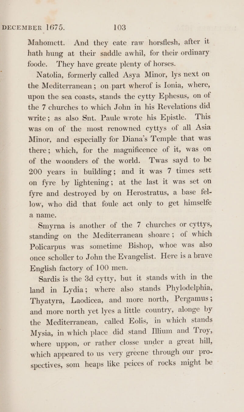 Mahomett. And they eate raw horsflesh, after it hath hung at their saddle awhil, for their ordinary foode. They have greate plenty of horses. Natolia, formerly called Asya Minor, lys next on the Mediterranean ; on.part wherof is Ionia, where, upon the sea coasts, stands the cytty Ephesus, on of the 7 churches to which John in his Revelations did write; as also Snt. Paule wrote his Epistle. This was on of the most renowned cyttys of all Asia Minor, and especially for Diana’s Temple that was there; which, for the magnificence of it, was on of the woonders of the world. Twas sayd to be 200 years in building; and it was 7 times sett on fyre by lightening; at the last it was set on fyre and destroyed by on Herostratus, a base fel- low, who did that foule act only to get himselfe a name. Smyrna is another of the 7 churches or cyttys, standing on the Mediterranean shoare ; of which Policarpus was sometime Bishop, whoe was also once scholler to John the Evangelist. Here is a brave English factory of 100 men. Sardis is the 3d cytty, but it stands with in the land in Lydia; where also stands Phylodelphia, Thyatyra, Laodicea, and more north, Pergamus ; and more north yet lyes a little country, alonge by the Mediterranean, called Eolis, in which stands Mysia, in which place did stand Ilium and Troy, where uppon, or rather closse under a great hill, which appeared to us very ereene through our pro- spectives, som heaps like peices of rocks might be