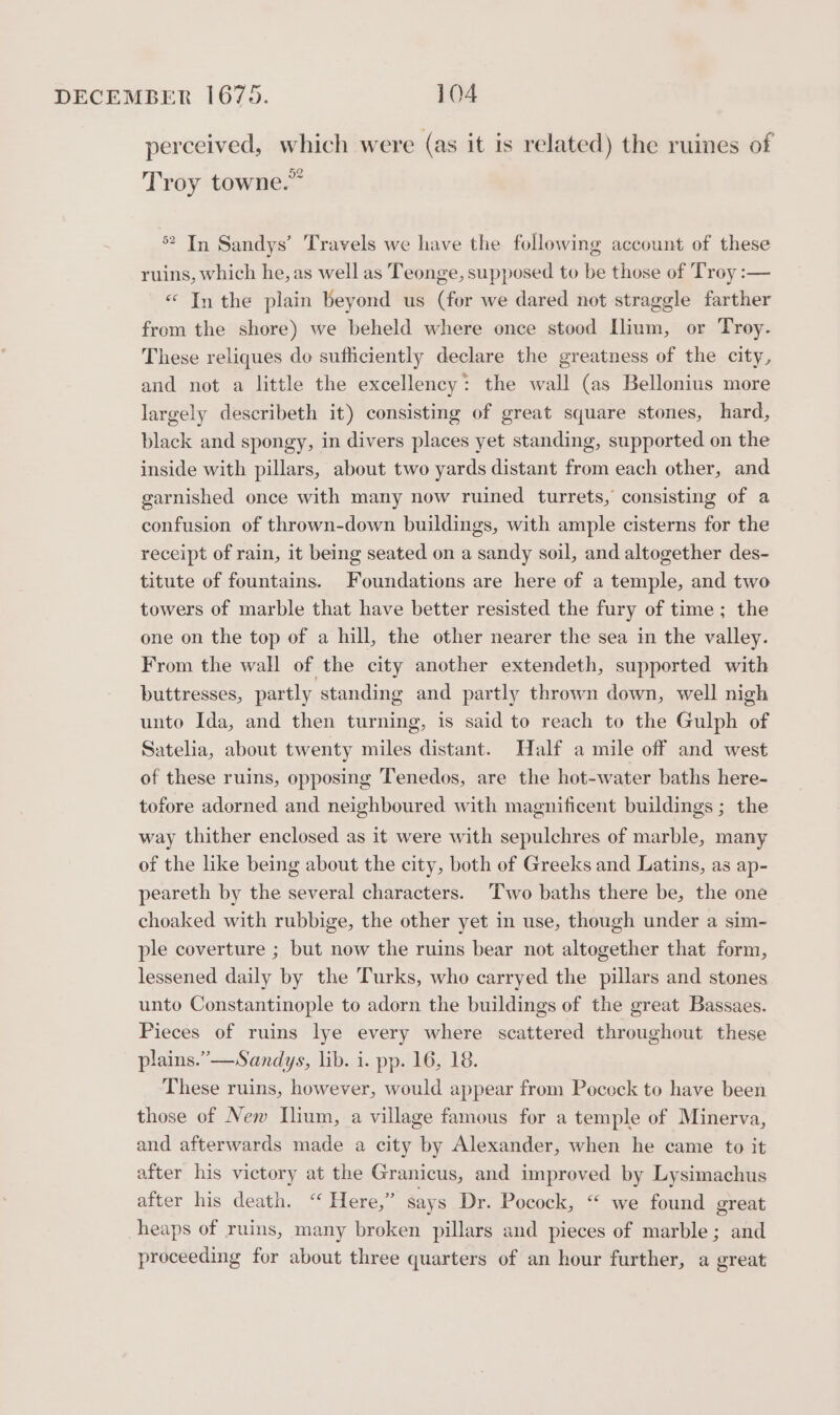 perceived, which were (as it is related) the ruines of Troy towne.” 2 In Sandys’ Travels we have the following account of these ruins, which he, as well as Teonge, supposed to be those of Troy :— «“ In the plain beyond us (fer we dared not straggle farther from the shore) we beheld where once stood [lium, or Troy. These reliques do sufficiently declare the greatness of the city, and not a little the excellency: the wall (as Bellonius more largely describeth it) consisting of great square stones, hard, black and spongy, in divers places yet standing, supported on the inside with pillars, about two yards distant from each other, and garnished once with many now ruined turrets, consisting of a confusion of thrown-down buildings, with ample cisterns for the receipt of rain, it being seated on a sandy soil, and altogether des- titute of fountains. Foundations are here of a temple, and two towers of marble that have better resisted the fury of time; the one on the top of a hill, the other nearer the sea in the valley. From the wall of the city another extendeth, supported with buttresses, partly standing and partly thrown down, well nigh unto Ida, and then turning, is said to reach to the Gulph of Satelia, about twenty miles distant. Half a mile off and west of these ruins, opposing Tenedos, are the hot-water baths here- tofore adorned and neighboured with magnificent buildings ; the way thither enclosed as it were with sepulchres of marble, many of the like being about the city, both of Greeks and Latins, as ap- peareth by the several characters. Two baths there be, the one choaked with rubbige, the other yet in use, though under a sim- ple coverture ; but now the ruins bear not altogether that form, lessened daily by the Turks, who carryed the pillars and stones unto Constantinople to adorn the buildings of the great Bassaes. Pieces of ruins lye every where scattered throughout these plains.” —Sandys, lib. i. pp. 16, 18. These ruins, however, would appear from Pocock to have been those of New Ilium, a village famous for a temple of Minerva, and afterwards made a city by Alexander, when he came to it after his victory at the Granicus, and improved by Lysimachus after his death. “ Here,” says Dr. Pocock, “ we found great heaps of ruins, many broken pillars and pieces of marble; and proceeding for about three quarters of an hour further, a great