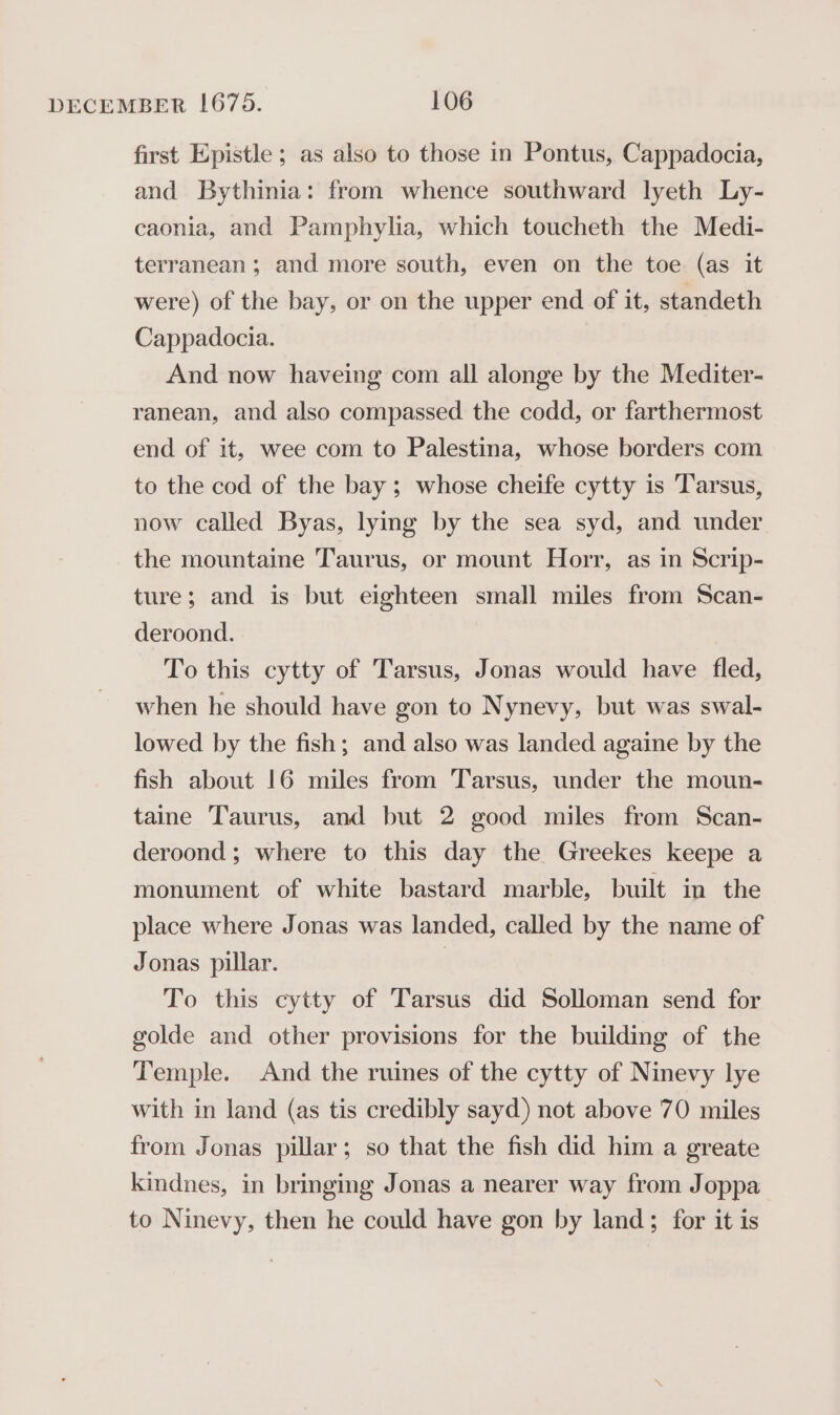 first Epistle ; as also to those in Pontus, Cappadocia, and Bythinia: from whence southward lyeth Ly- caonia, and Pamphylia, which toucheth the Medi- terranean; and more south, even on the toe (as it were) of the bay, or on the upper end of it, standeth Cappadocia. And now haveing com all alonge by the Mediter- ranean, and also compassed the codd, or farthermost end of it, wee com to Palestina, whose borders com to the cod of the bay ; whose cheife cytty is Tarsus, now called Byas, lying by the sea syd, and under the mountaine Taurus, or mount Horr, as in Scrip- ture; and is but eighteen small miles from Scan- deroond. To this cytty of Tarsus, Jonas would have fled, when he should have gon to Nynevy, but was swal- lowed by the fish; and also was landed againe by the fish about 16 miles from Tarsus, under the moun- taine Taurus, and but 2 good miles from Scan- deroond ; where to this day the Greekes keepe a monument of white bastard marble, built in the place where Jonas was landed, called by the name of Jonas pillar. | To this cytty of Tarsus did Solloman send for golde and other provisions for the building of the Temple. And the ruines of the cytty of Ninevy lye with in land (as tis credibly sayd) not above 70 miles from Jonas pillar; so that the fish did him a greate kindnes, in bringing Jonas a nearer way from Joppa to Ninevy, then he could have gon by land; for it is