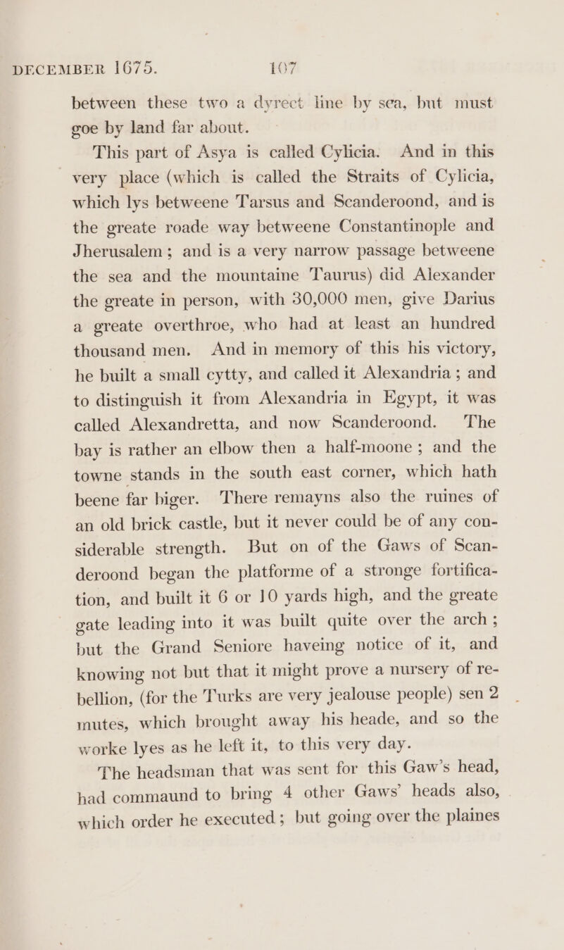 between these two a dyrect line by sea, but must goe by land far about. This part of Asya is called Cylicia. And in this very place (which is called the Straits of Cylicia, which lys betweene Tarsus and Scanderoond, and is the greate roade way betweene Constantinople and Jherusalem; and is a very narrow passage betweene the sea and the mountame Taurus) did Alexander the greate in person, with 30,000 men, give Darius a greate overthroe, who had at least an hundred thousand men. And in memory of this his victory, he built a small cytty, and called it Alexandria ; and to distinguish it from Alexandria in Egypt, it was called Alexandretta, and now Scanderoond. The bay is rather an elbow then a half-moone ; and the towne stands in the south east corner, which hath beene far higer. There remayns also the ruines of an old brick castle, but it never could be of any con- siderable strength. But on of the Gaws of Scan- deroond began the platforme of a stronge fortifica- tion, and built it 6 or 10 yards high, and the greate gate leading into it was built quite over the arch ; but the Grand Seniore haveing notice of it, and knowing not but that it might prove a nursery of re- bellion, (for the Turks are very jealouse people) sen 2 mutes, which brought away his heade, and so the worke lyes as he left it, to this very day. The headsman that was sent for this Gaw’s head, had commaund to bring 4 other Gaws’ heads _ also, which order he executed; but going over the plaines