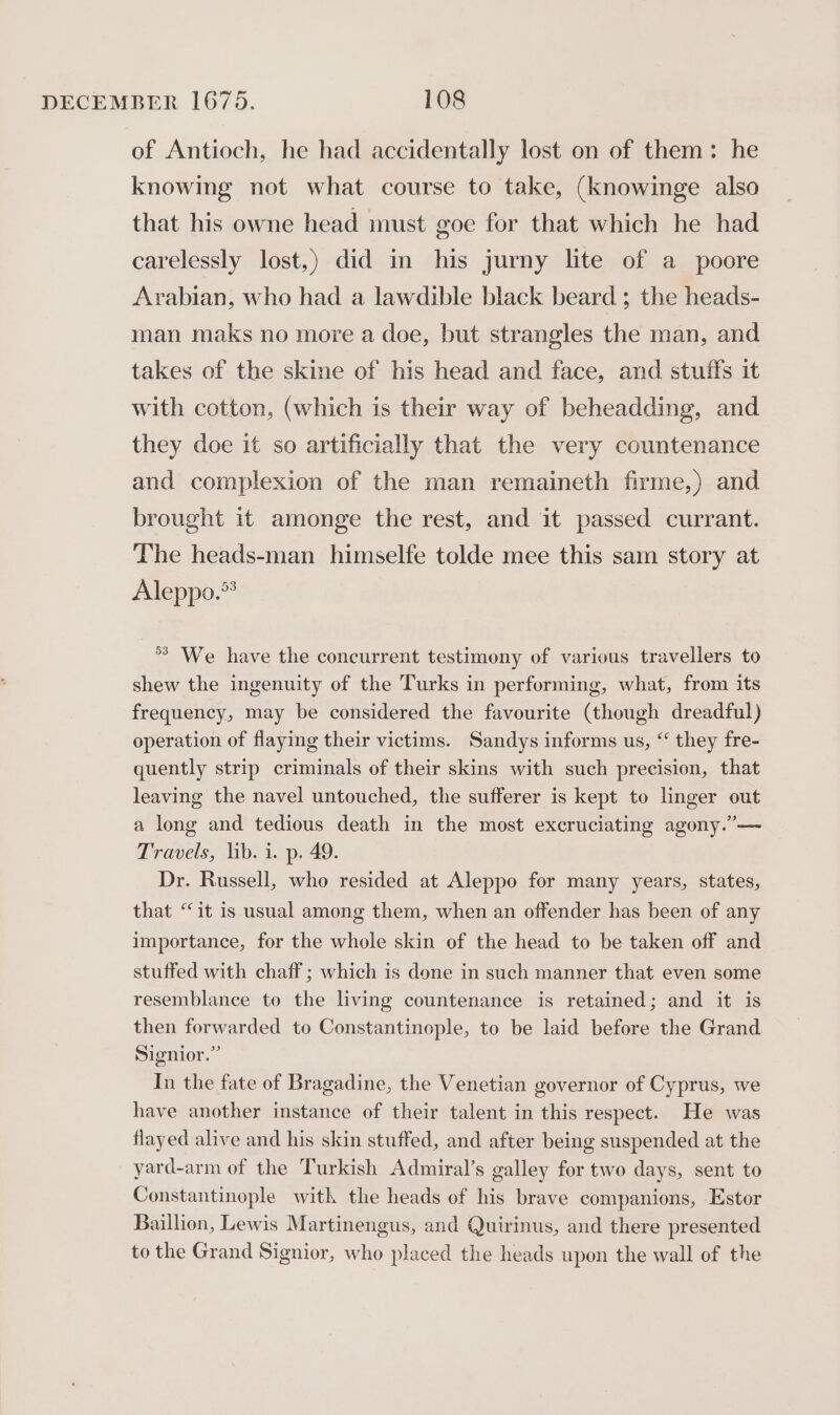 of Antioch, he had accidentally lost on of them: he knowing not what course to take, (knowinge also that his owne head must goe for that which he had carelessly lost,) did in his jurny lite of a poore Arabian, who had a lawdible black beard ; the heads- man maks no more a doe, but strangles the man, and takes of the skine of his head and face, and stuffs it with cotton, (which is their way of beheadding, and they doe it so artificially that the very countenance and complexion of the man remaineth firme,) and brought it amonge the rest, and it passed currant. The heads-man himselfe tolde mee this sam story at Aleppo.” °° We have the concurrent testimony of various travellers to shew the ingenuity of the Turks in performing, what, from its frequency, may be considered the favourite (though dreadful) operation of flaying their victims. Sandys informs us, “ they fre- quently strip criminals of their skins with such precision, that leaving the navel untouched, the sufferer is kept to linger out a long and tedious death in the most excruciating agony.’— Travels, lib. i. p. 49. Dr. Russell, who resided at Aleppo for many years, states, that “it is usual among them, when an offender has been of any importance, for the whole skin of the head to be taken off and stuffed with chaff ; which is done in such manner that even some resemblance to the living countenance is retained; and it is then forwarded to Constantinople, to be laid before the Grand Signior.” In the fate of Bragadine, the Venetian governor of Cyprus, we have another instance of their talent in this respect. He was flayed alive and his skin stuffed, and after being suspended at the yard-arm of the Turkish Admiral’s galley for two days, sent to Constantinople with the heads of his brave companions, Estor Baillion, Lewis Martinengus, and Quirinus, and there presented to the Grand Signior, who placed the heads upon the wall of the