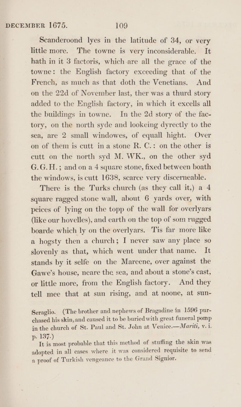 Scanderoond lyes in the latitude of 34, or very little more. The towne is very inconsiderable. It hath in it 3 factoris, which-are all the grace of the towne: the English factory exceeding that of the French, as much as that doth the Venetians. And on the 22d of November last, ther was a thurd story added to the English factory, in which it excells all the buildings in towne. In the 2d story of the fac- tory, on the north syde and lookeing dyrectly to the sea, are 2 small windowes, of equall hight. Over on of them is cutt ina stone R. C.: on the other is cutt on the north syd M. WK., on the other syd G.G.H.; and on a 4 square stone, fixed between boath the windows, is cutt 1638, scarce very discerneable. There is the Turks church (as they call it,) a 4 square ragged stone wall, about 6 yards over, with peices of lying on the topp of the wall for overlyars (like our hovelles), and earth on the top of som rugged boarde which ly on the overlyars. Tis far more like a hogsty then a church; I never saw any place so slovenly as that, which went under that name. It stands by it selfe on the Mareene, over against the Gawe’s house, neare the sea, and about a stone’s cast, or little more, from the English factory. And they tell mee that at sun rising, and at noone, at sun- Seraglio. (The brother and nephews of Bragadine in 1596 pur- chased his skin, and caused it to be buried with great funeral pomp in the church of St. Paul and St. John at Venice.— Marit, v. i. p- 137.) It is most probable that this method of stuffing the skin was adopted in all cases where it was considered requisite to send a proof of Turkish vengeance to the Grand Signior.