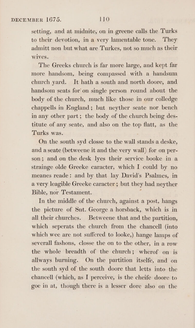 setting, and at midnite, on in greene calls the Turks to their devotion, in a very lamentable tone. They admitt non but what are Turkes, not so much as their Wives. The Greeks church is far more large, and kept far more handsom, being compassed with a handsum church yard. It hath a south and north doore, and handsom seats for’ on single person round about the body of the church, much like those in our colledge chappells in England; but neyther seate nor bench in any other part; the body of the church being des- titute of any seate, and also on the top flatt, as the Turks was. On the south syd closse to the wall stands a deske, and a seate (betweene it and the very wall) for on per- son; and on the desk lyes their service booke in a strainge olde Greeke caracter, which I could by no meanes reade: and by that lay David’s Psalmes, in a very leagible Greeke caracter ; but hey had neyther Bible, nor Testament. In the middle of the church, against a post, hangs the. picture of Snt. George a horsback, which is in all their churches. Betweene that and the partition, which seperats the church from the chancell (into which wee are not suffered to looke,) hange lamps of severall fashons, closse the on to the other, in a row the whole breadth of the church; wherof on is allways burning. On the partition itselfe, and on the south syd of the south doore that letts into the chancell (which, as I perceive, is the cheife doore to goe in at, though there is a lesser dore also on the