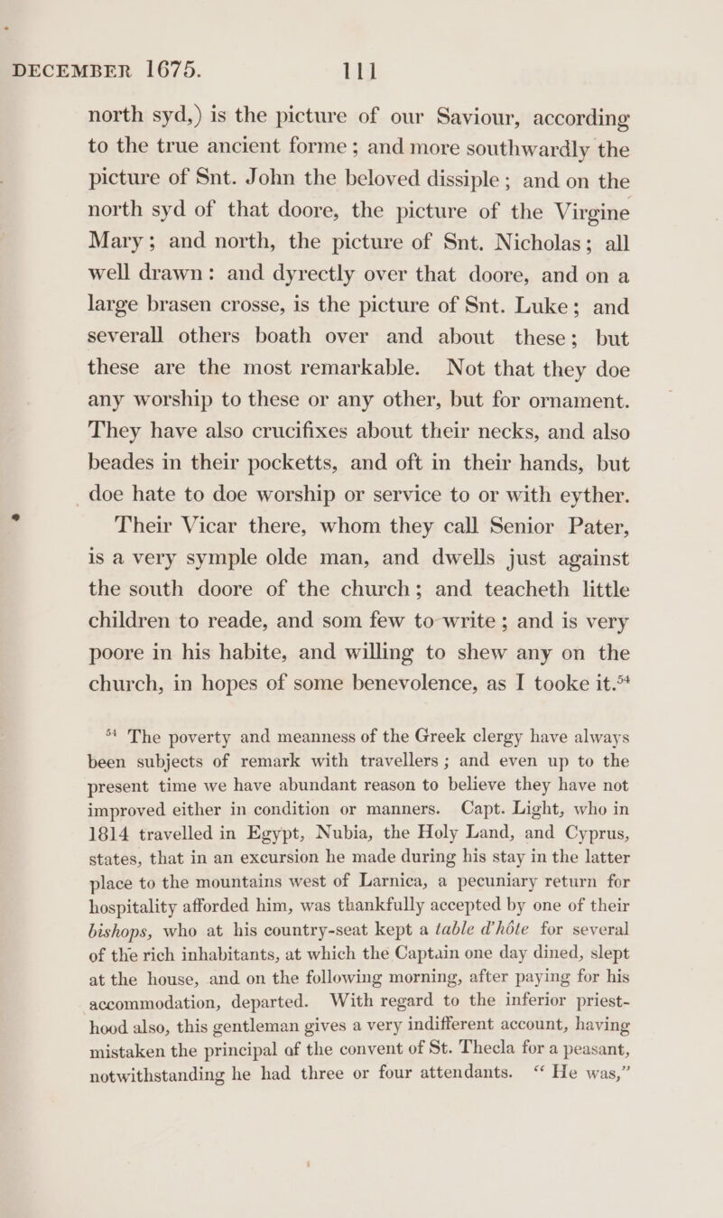 north syd,) is the picture of our Saviour, according to the true ancient forme ; and more southwardly the picture of Snt. John the beloved dissiple ; and on the north syd of that doore, the picture of the Virgine Mary; and north, the picture of Snt. Nicholas; all well drawn: and dyrectly over that doore, and on a large brasen crosse, is the picture of Snt. Luke; and severall others boath over and about these; but these are the most remarkable. Not that they doe any worship to these or any other, but for ornament. They have also crucifixes about their necks, and also beades in their pocketts, and oft in their hands, but _doe hate to doe worship or service to or with eyther. Their Vicar there, whom they call Senior Pater, is a very symple olde man, and dwells just against the south doore of the church; and teacheth little children to reade, and som few to write ; and is very poore in his habite, and willing to shew any on the church, in hopes of some benevolence, as I tooke it.* *t The poverty and meanness of the Greek clergy have always been subjects of remark with travellers ; and even up to the present time we have abundant reason to believe they have not improved either in condition or manners. Capt. Light, who in 1814 travelled in Egypt, Nubia, the Holy Land, and Cyprus, states, that in an excursion he made during his stay in the latter place to the mountains west of Larnica, a pecuniary return for hospitality afforded him, was thankfully accepted by one of their bishops, who at his country-seat kept a table d’héte for several of the rich inhabitants, at which the Captain one day dined, slept at the house, and on the following morning, after paying for his accommodation, departed. With regard to the inferior priest- hood also, this gentleman gives a very indifferent account, having mistaken the principal of the convent of St. Thecla for a peasant, notwithstanding he had three or four attendants. ‘ He was,”