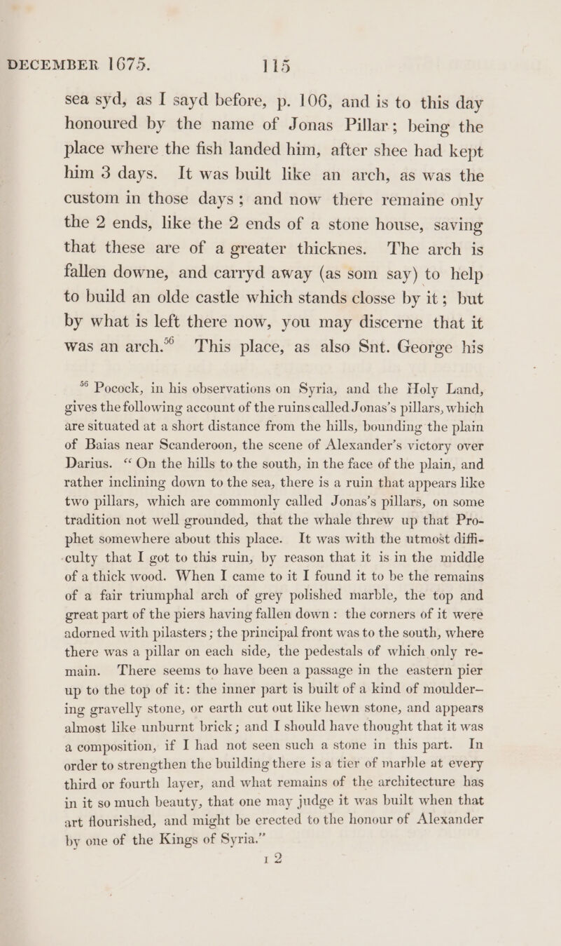 sea syd, as I sayd before, p. 106, and is to this day honoured by the name of Jonas Pillar; being the place where the fish landed him, after shee had kept him 3 days. It was built like an arch, as was the custom in those days: and now there remaine only the 2 ends, like the 2 ends of a stone house, saving that these are of a greater thicknes. The arch is fallen downe, and carryd away (as som say) to help to build an olde castle which stands closse by it ; but by what is left there now, you may discerne that it was an arch.” This place, as also Snt. George his *° Pocock, in his observations on Syria, and the Holy Land, gives the following account of the ruins called Jonas’s pillars, which are situated at a short distance from the hills, bounding the plain of Baias near Scanderoon, the scene of Alexander’s victory over Darius. “ On the hills to the south, in the face of the plain, and rather inclining down to the sea, there is a ruin that appears like two pillars, which are commonly called Jonas’s pillars, on some tradition not well grounded, that the whale threw up that Pro- phet somewhere about this place. It was with the utmost diffi- culty that I got to this ruin, by reason that it is in the middle of a thick wood. When I came to it I found it to be the remains of a fair triumphal arch of grey polished marble, the top and great part of the piers having fallen down: the corners of it were adorned with pilasters ; the principal front was to the south, where there was a pillar on each side, the pedestals of which only re- main. There seems to have been a passage in the eastern pier up to the top of it: the inner part is built of a kind of moulder— ing gravelly stone, or earth cut out like hewn stone, and appears almost like unburnt brick; and I should have thought that it was a composition, if I had not seen such a stone in this part. In order to strengthen the building there is a tier of marble at every third or fourth layer, and what remains of the architecture has in it somuch beauty, that one may judge it was built when that art flourished, and might be erected to the honour of Alexander by one of the Kings of Syria.” 12