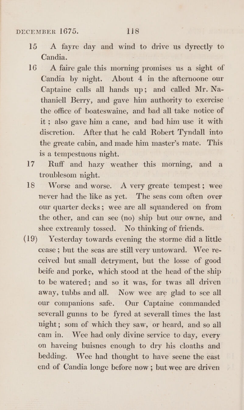 16 1 18 Candia. A faire gale this morning promises us a sight of Candia by night. About 4 in the afternoone our Captaine calls all hands up; and called Mr. Na- thaniell Berry, and gave him authority to exercise the office of boateswaine, and had all take notice of it; also gave him a cane, and bad him use it with discretion. After that he cald Robert Tyndall into the greate cabin, and made him master’s mate. This is a tempestuous night. Ruff and hazy weather this morning, and a troublesom night. Worse and worse. A very greate tempest; wee never had the like as yet. The seas com often over our quarter decks; wee are all squandered on from the other, and can see (no) ship but our owne, and shee extreamly tossed. No thinking of friends. Yesterday towards evening the storme did a little cease ; but the seas are still very untoward. Wee re- ceived but small detryment, but the losse of good beife and porke, which stood at the head of the ship to be watered; and so it was, for twas all driven away, tubbs and all. Now wee are glad to see all our companions safe. Our Captaine commanded severall gunns to be fyred at severall times the last night; som of which they saw, or heard, and so all cam in. Wee had only divine service to day, every on haveing buisnes enough to dry his cloaths and bedding. Wee had thought to have seene the east end of Candia longe before now ; but wee are driven