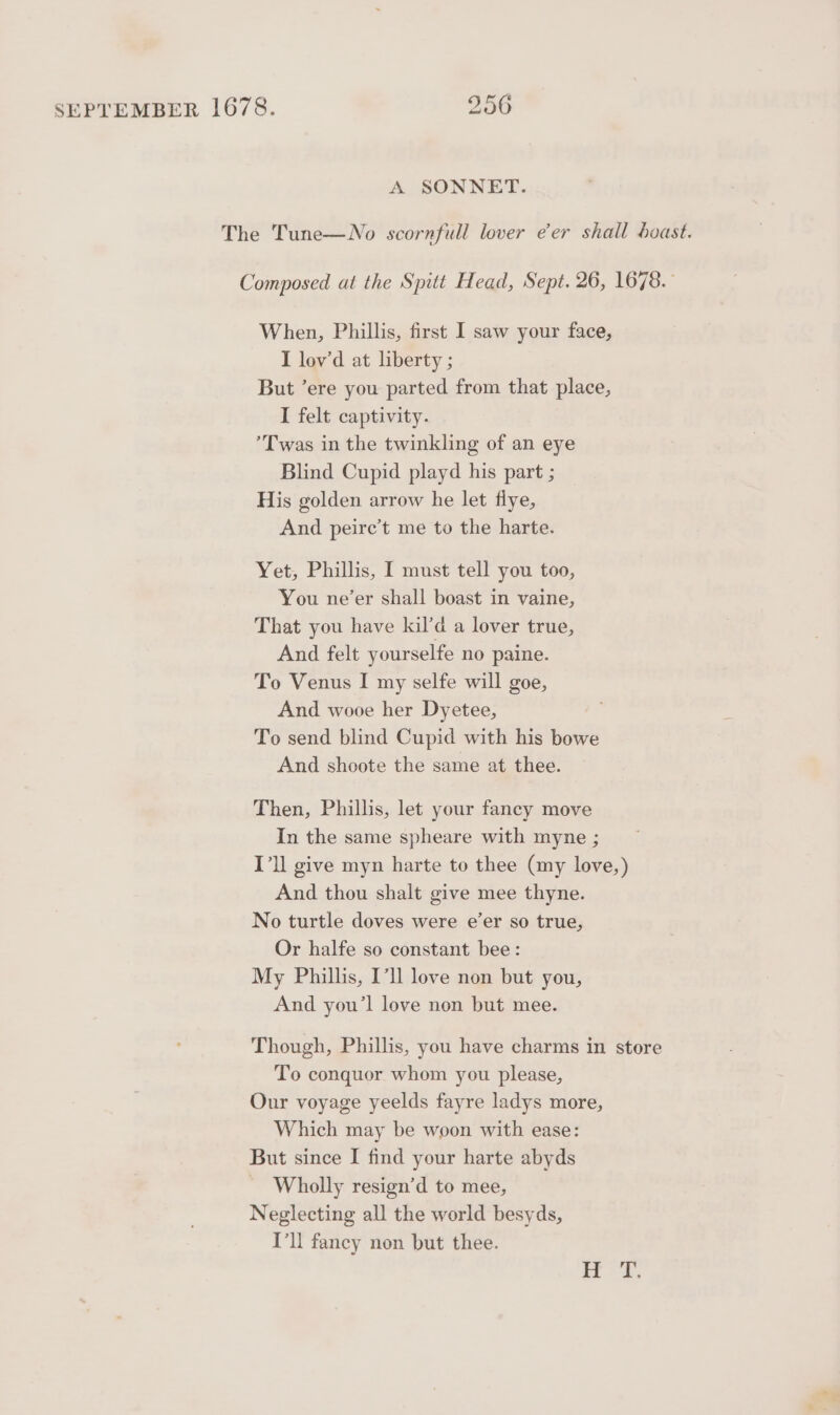 A SONNET. The Tune—No scornfull lover eer shall boast. Composed at the Spitt Head, Sept. 26, 1678. When, Phillis, first I saw your face, I lov’d at liberty ; But ’ere you parted from that place, I felt captivity. Twas in the twinkling of an eye Blind Cupid playd his part ; His golden arrow he let flye, And peire’t me to the harte. Yet, Phillis, I must tell you too, You ne’er shall boast in vaine, That you have kil’d a lover true, And felt yourselfe no paine. To Venus I my selfe will goe, And wooe her Dyetee, To send blind Cupid with his bowe And shoote the same at thee. Then, Phillis, let your fancy move In the same spheare with myne ; I’ll give myn harte to thee (my love,) And thou shalt give mee thyne. No turtle doves were e’er so true, Or halfe so constant bee: My Phillis, I’! love non but you, And you’l love non but mee. Though, Phillis, you have charms in store To conquor whom you please, Our voyage yeelds fayre ladys more, Which may be woon with ease: But since I find your harte abyds Wholly resign’d to mee, Neglecting all the world besyds, I’ll fancy non but thee.