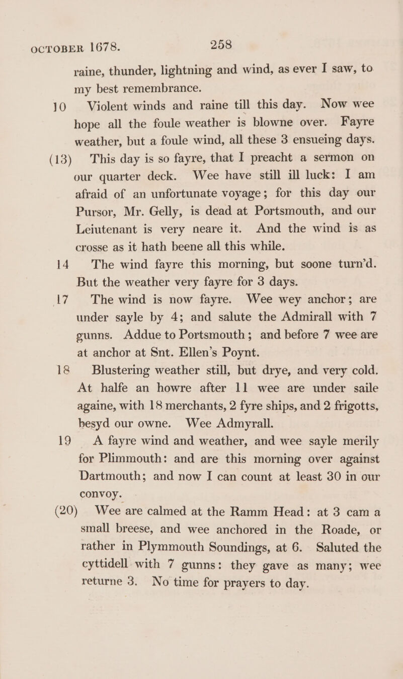 10 14 17 18 19 raine, thunder, lightning and wind, as ever I saw, to. my best remembrance. Violent winds and raine till this day. Now wee hope all the foule weather is blowne over. Fayre weather, but a foule wind, all these 3 ensueing days. This day is so fayre, that I preacht a sermon on our quarter deck. Wee have still ill luck: I am afraid of an unfortunate voyage; for this day our Pursor, Mr. Gelly, is dead at Portsmouth, and our Leiutenant is very neare it. And the wind is as crosse as it hath beene all this while. The wind fayre this morning, but soone turn’d. But the weather very fayre for 3 days. The wind is now fayre. Wee wey anchor; are under sayle by 4; and salute the Admirall with 7 gunns. Addue to Portsmouth; and before 7 wee are at anchor at Snt. Ellen’s Poynt. Blustering weather still, but drye, and very cold. At halfe an howre after 11 wee are under saile againe, with 18 merchants, 2 fyre ships, and 2 frigotts, besyd our owne. Wee Admyrall. A fayre wind and weather, and wee sayle merily for Plimmouth: and are this morning over against Dartmouth; and now I can count at least 30 in our convoy. Wee are calmed at the Ramm Head: at 3 cama small breese, and wee anchored in the Roade, or rather in Plymmouth Soundings, at 6. Saluted the cyttidell. with 7 gunns: they gave as many; wee returne 3. No time for prayers to day.