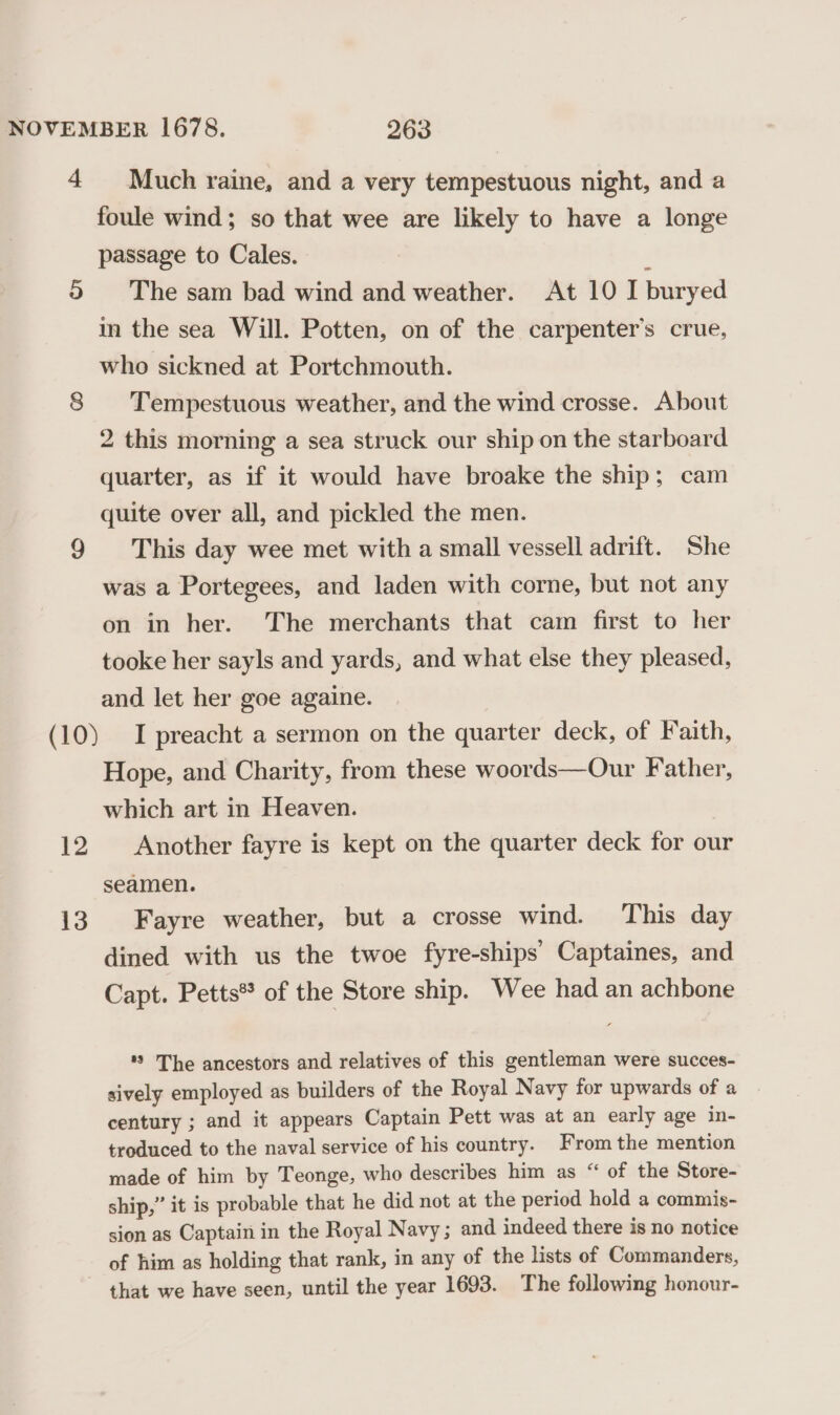 4 os) 12 13 Much raine, and a very tempestuous night, and a foule wind; so that wee are likely to have a longe passage to Cales. ‘ The sam bad wind and weather. At 10 I buryed in the sea Will. Potten, on of the carpenter's crue, who sickned at Portchmouth. Tempestuous weather, and the wind crosse. About 2 this morning a sea struck our ship on the starboard quarter, as if it would have broake the ship; cam quite over all, and pickled the men. This day wee met with a small vessell adrift. She was a Portegees, and laden with corne, but not any on in her. The merchants that cam first to her tooke her sayls and yards, and what else they pleased, and let her goe againe. I preacht a sermon on the quarter deck, of Faith, Hope, and Charity, from these woords—Our Father, which art in Heaven. Another fayre is kept on the quarter deck for our seamen. Fayre weather, but a crosse wind. This day dined with us the twoe fyre-ships Captaines, and Capt. Petts® of the Store ship. Wee had an achbone *? The ancestors and relatives of this gentleman were succes- sively employed as builders of the Royal Navy for upwards of a century ; and it appears Captain Pett was at an early age in- troduced to the naval service of his country. From the mention made of him by Teonge, who describes him as “ of the Store- ship,” it is probable that he did not at the period hold a commis- sion as Captain in the Royal Navy ; and indeed there is no notice of him as holding that rank, in any of the lists of Commanders, that we have seen, until the year 1693. The following honour-