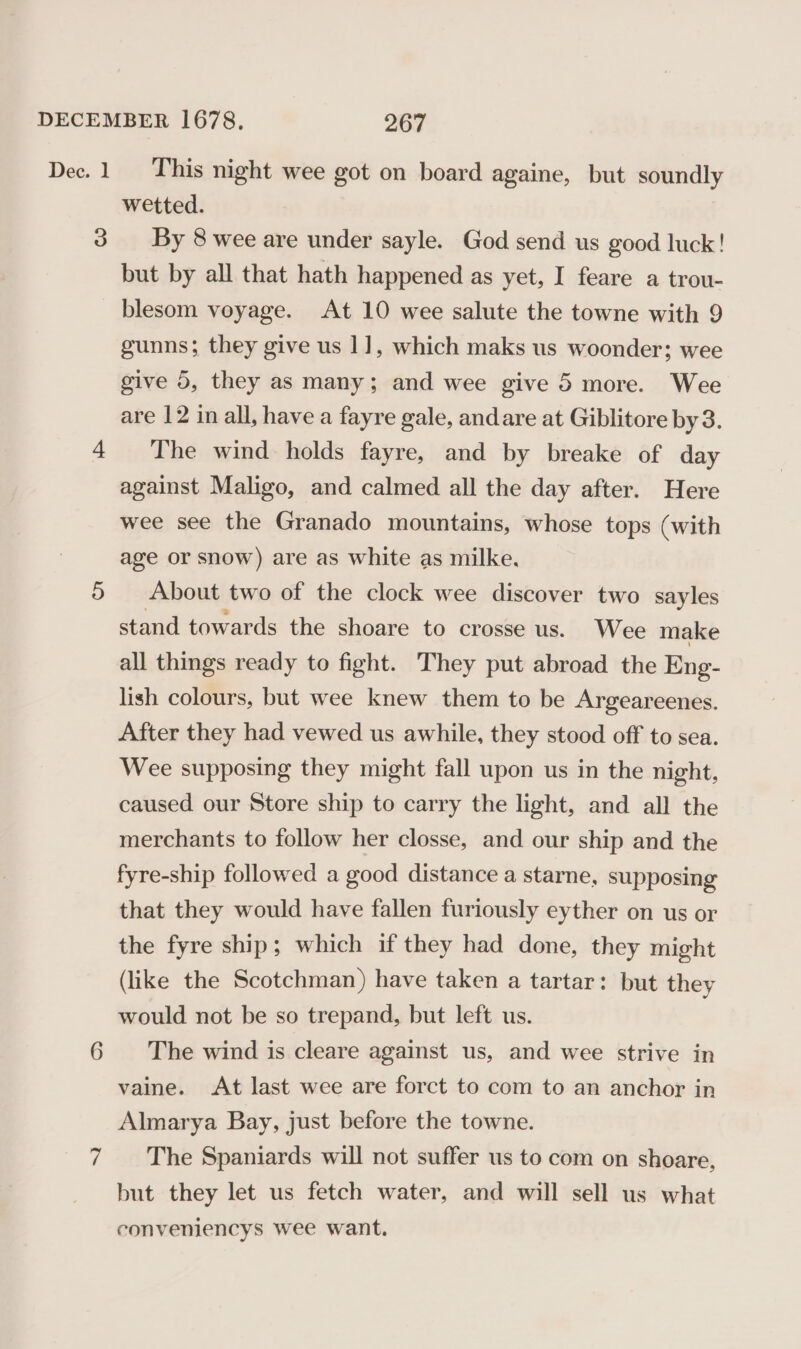 9 Vv wetted. By 8 wee are under sayle. God send us good luck! but by all that hath happened as yet, I feare a trou- blesom voyage. At 10 wee salute the towne with 9 gunns; they give us 1], which maks us woonder; wee give 5, they as many; and wee give 5 more. Wee are 12 in all, have a fayre gale, andare at Giblitore by3. The wind holds fayre, and by breake of day against Maligo, and calmed all the day after. Here wee see the Granado mountains, whose tops (with age or snow) are as white as milke. About two of the clock wee discover two sayles stand towards the shoare to crosse us. Wee make all things ready to fight. They put abroad the Eng- lish colours, but wee knew them to be Argeareenes. After they had vewed us awhile, they stood off to sea. Wee supposing they might fall upon us in the night, caused our Store ship to carry the light, and all the merchants to follow her closse, and our ship and the fyre-ship followed a good distance a starne, supposing that they would have fallen furiously eyther on us or the fyre ship; which if they had done, they might (like the Scotchman) have taken a tartar: but they would not be so trepand, but left us. The wind is cleare against us, and wee strive in vaine. At last wee are forct to com to an anchor in Almarya Bay, just before the towne. The Spaniards will not suffer us to com on shoare, but they let us fetch water, and will sell us what conveniencys wee want.