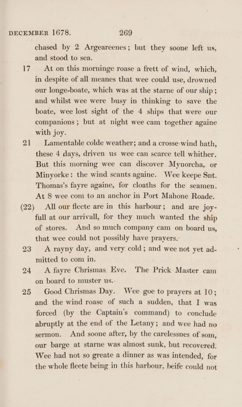 17 at 23 24 25 chased by 2 Argeareenes; but they soone left us, and stood to sea. At on this morninge roase a frett of wind, which, in despite of all meanes that wee could use, drowned our longe-boate, which was at the starne of our ship ; and whilst wee were busy in thinking to save the boate, wee lost sight of the 4 ships that were our companions ; but at night wee cam together againe with joy. Lamentable colde weather; and a crosse-wind hath, these 4 days, driven us wee can scarce tell whither. But this morning wee can discover Mynorcha, or Minyorke: the wind scants againe. Wee keepe Snt. Thomas’s fayre againe, for cloaths for the seamen. At 8 wee com to an anchor in Port Mahone Roade. All our fleete are in this harbour; and are joy- full at our arrivall, for they much wanted the ship of stores. And so much company cam on board us, that wee could not possibly have pravers.: A rayny day, and very cold; and wee not yet ad- mitted to com in. A fayre Chrismas. Eve. The Prick: Master cam on board to muster us.. Good Chrismas Day. Wee goe to prayers at 10; and the wind roase of such a sudden, that I was forced (by the Captain’s command) to conclude abruptly at the end of the Letany; and wee had no sermon. And soone after, by the carelessnes of som, our barge at starne was almost sunk, but recovered: Wee had not so greate a dinner as was intended, for the whole fleete being in this harbour, beife could not