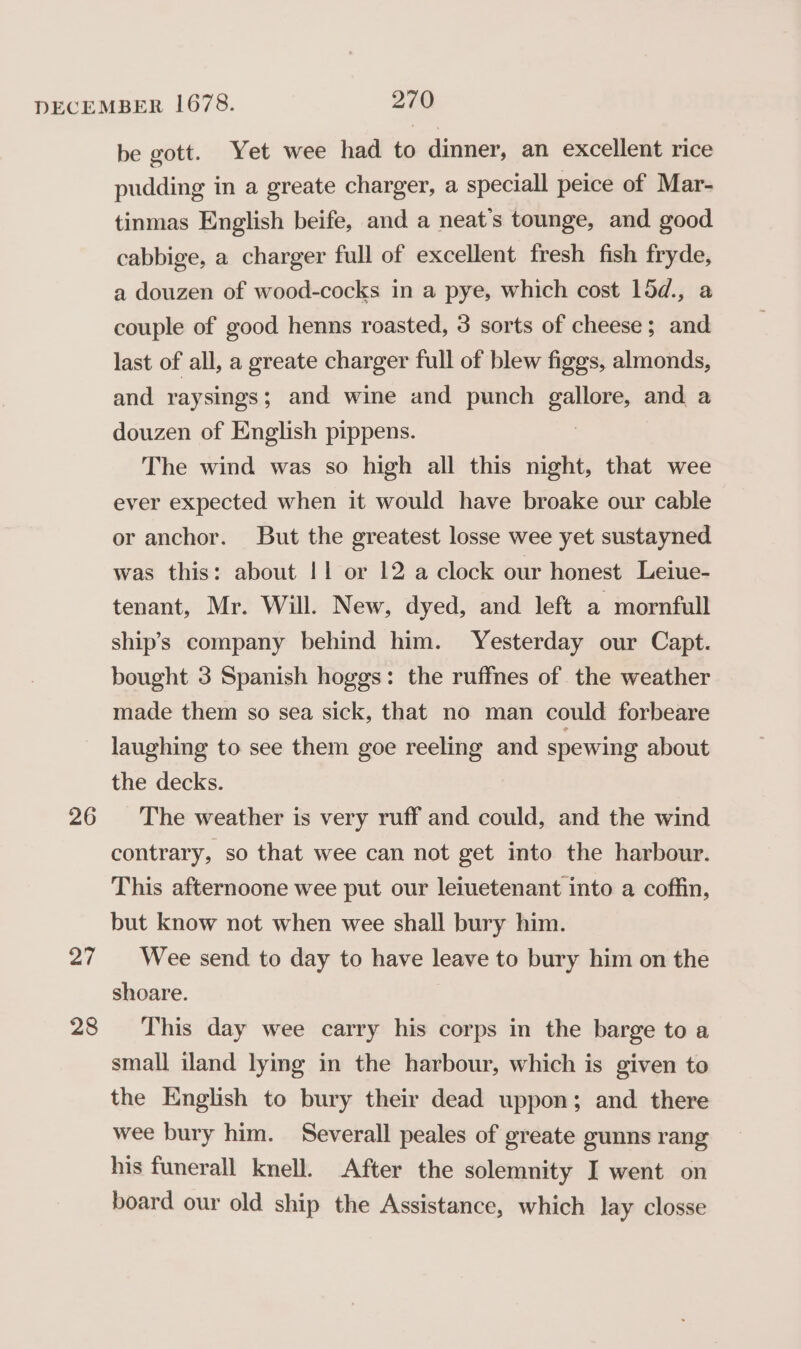 26 27 28 be gott. Yet wee had to dinner, an excellent rice pudding in a greate charger, a speciall peice of Mar- tinmas English beife, and a neat’s tounge, and good cabbige, a charger full of excellent fresh fish fryde, a douzen of wood-cocks in a pye, which cost 15d., a couple of good henns roasted, 3 sorts of cheese; and last of all, a greate charger full of blew figgs, almonds, and raysings; and wine and punch ones and a douzen of English pippens. The wind was so high all this night, that wee ever expected when it would have broake our cable or anchor. But the greatest losse wee yet sustayned was this: about |1 or 12 a clock our honest Leiue- tenant, Mr. Will. New, dyed, and left a mornfull ship’s company behind him. Yesterday our Capt. bought 3 Spanish hoggs: the ruffnes of the weather made them so sea sick, that no man could forbeare laughing to see them goe reeling and spewing about the decks. The weather is very ruff and could, and the wind contrary, so that wee can not get into the harbour. This afternoone wee put our leiuetenant into a coffin, but know not when wee shall bury him. Wee send to day to have leave to bury him on the shoare. This day wee carry his corps in the barge to a small iland lying in the harbour, which is given to the English to bury their dead uppon; and. there wee bury him. Severall peales of greate gunns rang his funerall knell. After the solemnity I went on board our old ship the Assistance, which lay closse