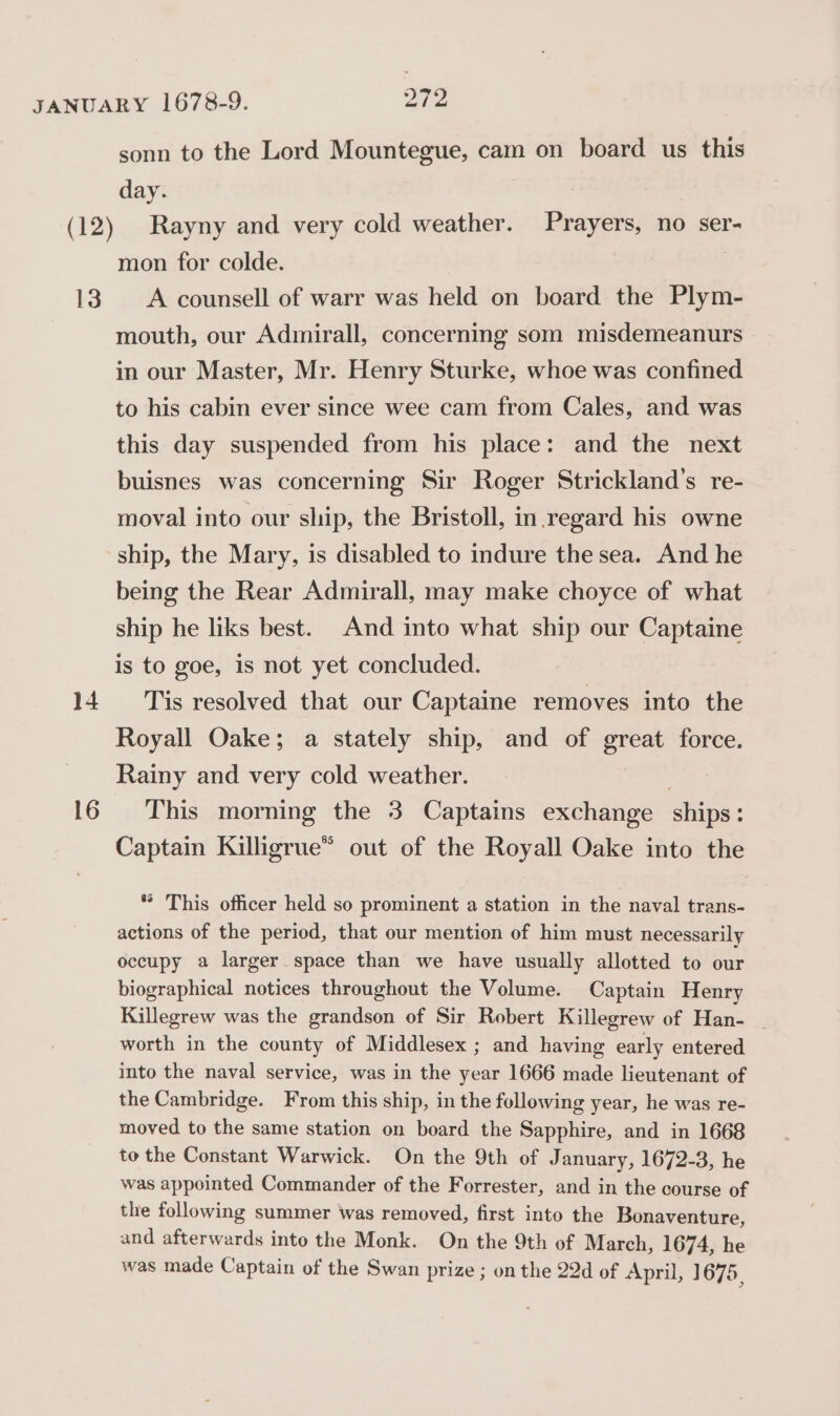 13 14 16 sonn to the Lord Mountegue, cam on board us this day. Rayny and very cold weather. Prayers, no ser- mon for colde. A counsell of warr was held on board the Plym- mouth, our Admirall, concerning som misdemeanurs in our Master, Mr. Henry Sturke, whoe was confined to his cabin ever since wee cam from Cales, and was this day suspended from his place: and the next buisnes was concerning Sir Roger Strickland’s re- moval into our ship, the Bristoll, in.regard his owne ship, the Mary, is disabled to indure the sea. And he being the Rear Admirall, may make choyce of what ship he liks best. And into what ship our Captaine is to goe, is not yet concluded. Tis resolved that our Captaine removes into the Royall Oake; a stately ship, and of great force. Rainy and very cold weather. ; This morning the 3 Captains exchange ships: Captain Kiligrue” out of the Royall Oake into the * This officer held so prominent a station in the naval trans- actions of the period, that our mention of him must necessarily occupy a larger space than we have usually allotted to our biographical notices throughout the Volume. Captain Henry Killegrew was the grandson of Sir Robert Killegrew of Han- | worth in the county of Middlesex ; and having early entered into the naval service, was in the year 1666 made lieutenant of the Cambridge. From this ship, in the following year, he was re- moved to the same station on board the Sapphire, and in 1668 to the Constant Warwick. On the 9th of J anuary, 1672-3, he was appointed Commander of the Forrester, and in the course of the following summer was removed, first into the Bonaventure, and afterwards into the Monk. On the 9th of March, 1674, he was made Captain of the Swan prize ; on the 22d of April, 1675,