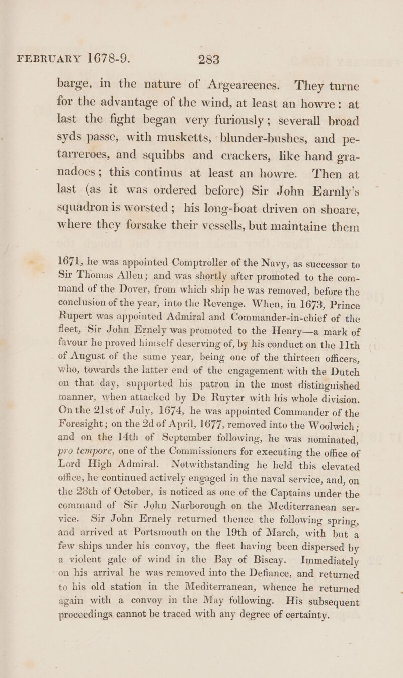 barge, in the nature of Argeareenes. They turne for the advantage of the wind, at least an howre: at last the fight began very furiously; severall broad syds passe, with musketts, -blunder-bushes, and pe- tarreroes, and squibbs and crackers, like hand gra- nadoes; this continus at least an howre. Then at last (as it was ordered before) Sir John Earnly’s squadron is worsted; his long-boat driven on shoare, where they forsake their vessells, but maintaine them ° 1671, he was appointed Comptroller of the N avy, as successor to ~ Sir Thomas Allen; and was shortly after promoted to the com- mand of the Dover, from which ship he was removed, before the conclusion of the year, into the Revenge. When, in 1673, Prince Rupert was appointed Admiral and Commander-in-chief of the fleet, Sir John Ernely was promoted to the Henry—a mark of favour he proved himself deserving of, by his conduct on the 11th of August of the same year, being one of the thirteen officers, who, towards the latter end of the engagement with the Dutch on that day, supported his patron in the most distinguished manner, when attacked by De Ruyter with his whole division. On the 21st of July, 1674, he was appointed Commander of the Foresight ; on the 2d of April, 1677, removed into the Woolwich ; and on the 14th of September following, he was nominated, pro tempore, one of the Commissioners for executing the office of Lord High Admiral. Notwithstanding he held this elevated office, he continued actively engaged in the naval service, and, on the 28th of October, is noticed as one of the Captains under the command of Sir John Narborough on the Mediterranean ser- vice. Sir John Ernely plier thence the following spring, and arrived at Portsmouth on the 19th of March, with but a few ships under his convoy, the fleet having been dispersed by a violent gale of wind in the Bay of Biscay. Immediately -on his arrival he was removed into the Defiance, and returned to his old station in the Mediterranean, whence he returned again with a convoy in the May following. His subsequent proceedings cannot be traced with any degree of certainty.