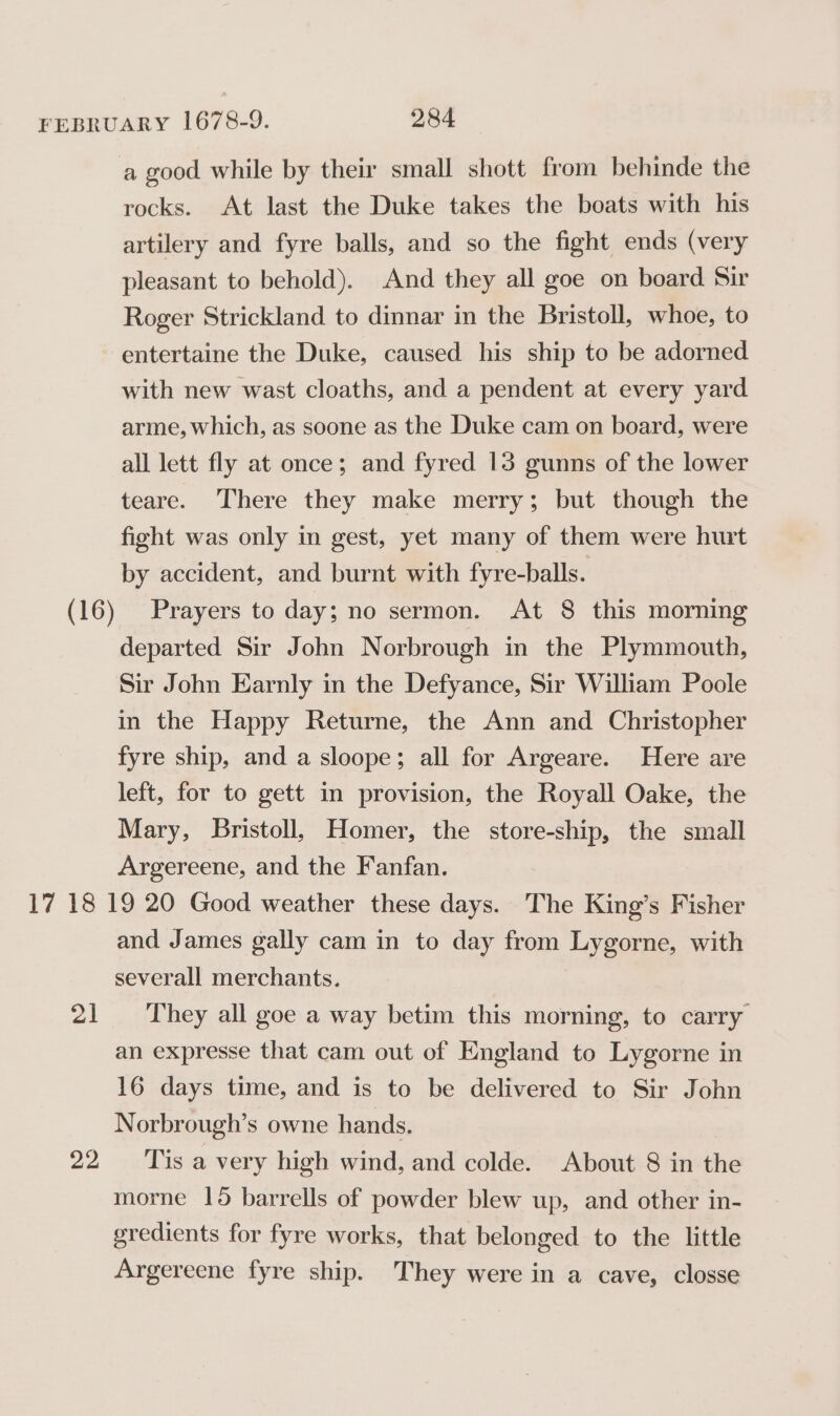 a good while by their small shott from behinde the rocks. At last the Duke takes the boats with his artilery and fyre balls, and so the fight ends (very pleasant to behold). And they all goe on board Sir Roger Strickland to dinnar in the Bristoll, whoe, to entertaine the Duke, caused his ship to be adorned with new wast cloaths, and a pendent at every yard arme, which, as soone as the Duke cam on board, were all lett fly at once; and fyred 13 gunns of the lower teare. There they make merry; but though the fight was only in gest, yet many of them were hurt by accident, and burnt with fyre-balls. Prayers to day; no sermon. At 8 this morning departed Sir John Norbrough in the Plymmouth, Sir John Earnly in the Defyance, Sir William Poole in the Happy Returne, the Ann and Christopher fyre ship, and a sloope; all for Argeare. Here are left, for to gett in provision, the Royall Oake, the Mary, Bristoll, Homer, the store-ship, the small Argereene, and the Fanfan. PA 22 and James gally cam in to day from Lygorne, with severall merchants. They all goe a way betim this morning, to carry an expresse that cam out of England to Lygorne in 16 days time, and is to be delivered to Sir John Norbrough’s owne hands. Tis a very high wind, and colde. About 8 in the morne 15 barrells of powder blew up, and other in- gredients for fyre works, that belonged to the little Argereene fyre ship. They were in a cave, closse