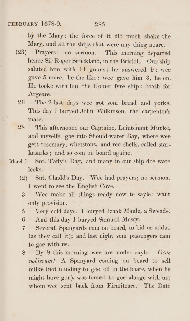 26 28 3 =&gt;) by the Mary: the force of it did much shake the Mary, and all the ships that were any thing neare. Prayers; no sermon. This morning departed hence Sir Roger Strickland, in the Bristoll. Our ship saluted him with 11 gunns; he answered 9: wee gave 5 more, he the like: wee gave him 3, he on. He tooke with him the Homer fyre ship: boath for Argeare. The 2 last days wee got som bread and _porke. This day I buryed John Wilkinson, the carpenter’s mate. This afternoone our Captaine, Leiutenant Munke, and myselfe, goe into Should-water Bay, where wee gett rosemary, whetstons, and red shells, called star- kasarks ; and so com on board againe. Snt. Taffy’s Day, and many in our ship doe ware leeks. Snt. Chadd’s Day. Wee had prayers; no sermon. I went to see the English Cove. Wee make all things ready now to sayle: want only provision. | Very cold days. I buryed Izaak Maule, a Sweade. And this day I buryed Samuell Massy. Severall Spanyards com on board, to bid us addue (as they call it); and last night som passengers cam to goe with us. By 8 this morning wee are under sayle. Deus nobiscum! A Spanyard coming on board to sell milke (not minding to goe off in the boate, when he might have gon), was forced to goe alonge with us; whom wee sent back from Firmiteare. The Date