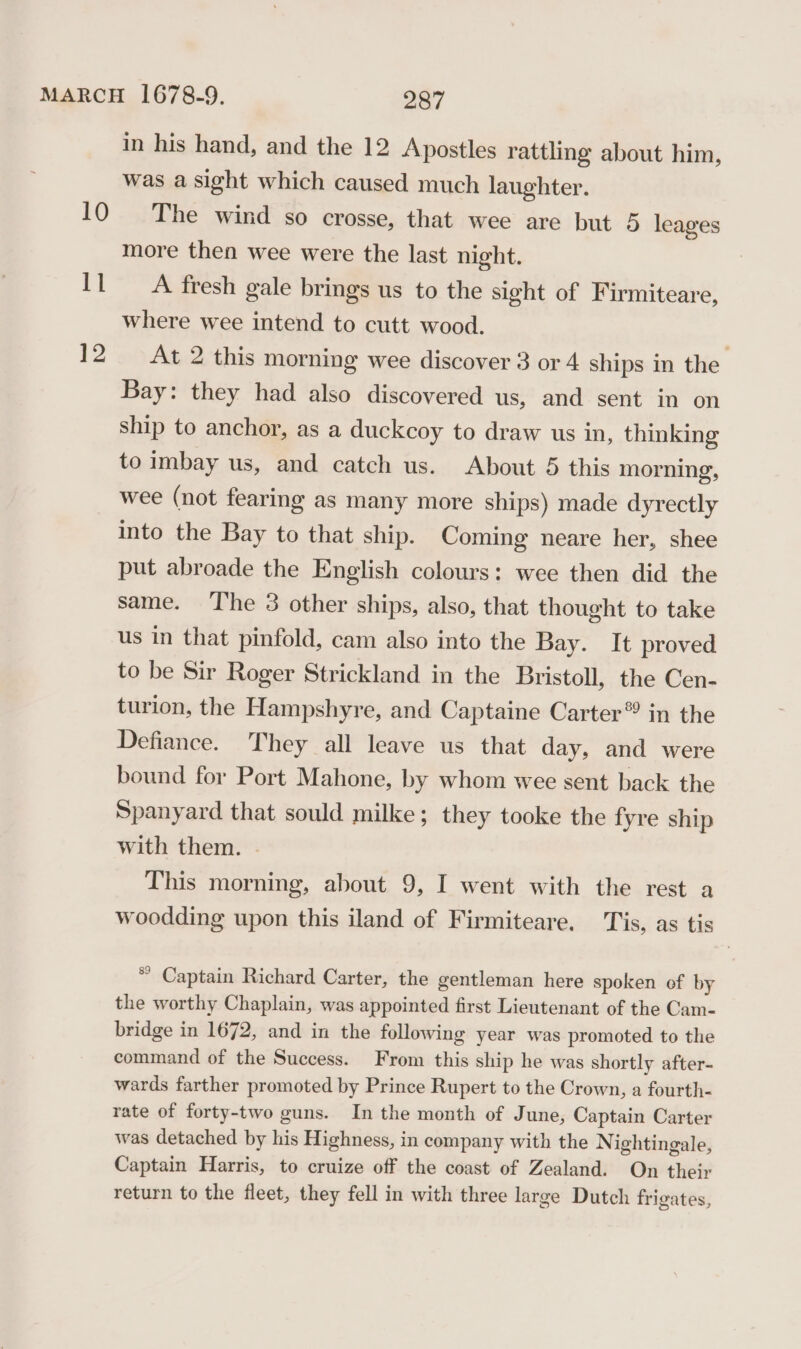 | 12 in his hand, and the 12 Apostles rattling about him, was a sight which caused much laughter. The wind so crosse, that wee are but 5 leages more then wee were the last night. A fresh gale brings us to the sight of Firmiteare, where wee intend to cutt wood. At 2 this morning wee discover 3 or 4 ships in the Bay: they had also discovered us, and sent in on ship to anchor, as a duckcoy to draw us in, thinking to imbay us, and catch us. About 5 this morning, wee (not fearing as many more ships) made dyrectly into the Bay to that ship. Coming neare her, shee put abroade the English colours: wee then did the same. The 3 other ships, also, that thought to take us in that pinfold, cam also into the Bay. It proved to be Sir Roger Strickland in the Bristoll, the Cen- turion, the Hampshyre, and Captaine Carter® in the Defiance. They all leave us that day, and were bound for Port Mahone, by whom wee sent back the Spanyard that sould milke; they tooke the fyre ship with them. . This morning, about 9, I went with the rest a woodding upon this iland of Firmiteare. Tis, as tis * Captain Richard Carter, the gentleman here spoken of by the worthy Chaplain, was appointed first Lieutenant of the Cam- bridge in 1672, and in the following year was promoted to the command of the Success. From this ship he was shortly after- wards farther promoted by Prince Rupert to the Crown, a fourth- rate of forty-two guns. In the month of June, Captain Carter was detached by his Highness, in company with the N ightingale, Captain Harris, to cruize off the coast of Zealand. On their return to the fleet, they fell in with three large Dutch frigates,