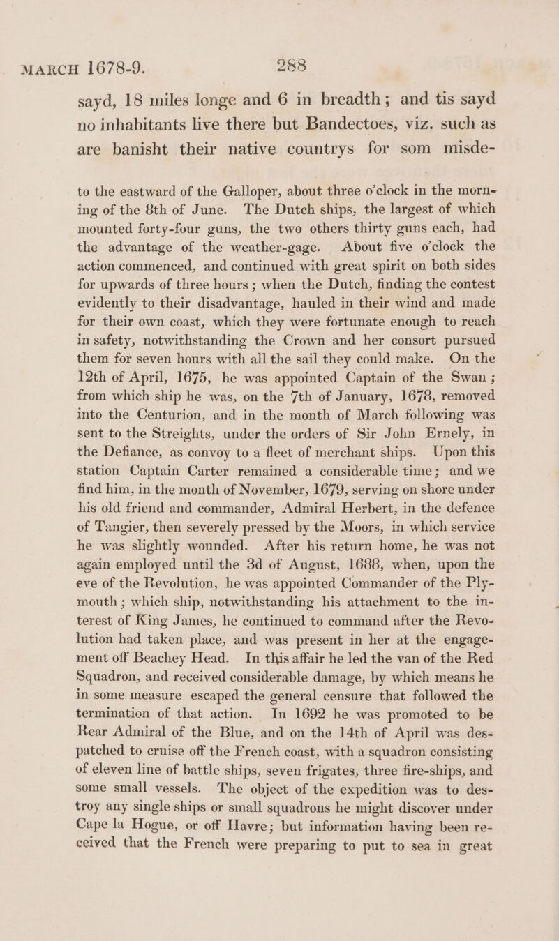 sayd, 18 miles longe and 6 in breadth; and tis sayd no inhabitants live there but Bandectoes, viz. such as are banisht their native countrys for som misde- to the eastward of the Galloper, about three o’clock in the morn- ing of the 8th of June. The Dutch ships, the largest of which mounted forty-four guns, the two others thirty guns each, had the advantage of the weather-gage. About five o'clock the action commenced, and continued with great spirit on both sides for upwards of three hours ; when the Dutch, finding the contest evidently to their disadvantage, hauled in their wind and made for their own coast, which they were fortunate enough to reach in safety, notwithstanding the Crown and her consort pursued them for seven hours with all the sail they could make. On the 12th of April, 1675, he was appointed Captain of the Swan ; from which ship he was, on the 7th of January, 1678, removed into the Centurion, and in the month of March following was sent to the Streights, under the orders of Sir John Ernely, in the Defiance, as convoy to a fleet of merchant ships. Upon this station Captain Carter remained a considerable time; and we find him, in the month of November, 1679, serving on shore under his old friend and commander, Admiral Herbert, in the defence of Tangier, then severely pressed by the Moors, in which service he was slightly wounded. After his return home, he was not again employed until the 3d of August, 1688, when, upon the eve of the Revolution, he was appointed Commander of the Ply- mouth ; which ship, notwithstanding his attachment to the in- terest of King James, he continued to command after the Revo- lution had taken place, and was present in her at the engage- ment off Beachey Head. In this affair he led the van of the Red Squadron, and received considerable damage, by which means he in some measure escaped the general censure that followed the termination of that action. In 1692 he was promoted to be Rear Admiral of the Blue, and on the 14th of April was des- patched to cruise off the French coast, with a squadron consisting of eleven line of battle ships, seven frigates, three fire-ships, and some small vessels. The object of the expedition was to des- troy any single ships or small squadrons he might discover under Cape la Hogue, or off Havre; but information having been re- ceived that the French were preparing to put to sea in great