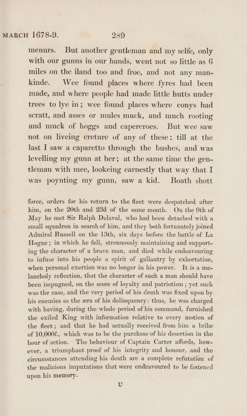 menurs. But another gentleman and my selfe, only with our gunns in our hands, went not so little as 6 miles on the iland too and froe, and not any man- kinde. Wee found places where fyres had been made, and where people had made little hutts under trees to lye in; wee found places where conys had scratt, and asses or mules muck, and much rooting and muck of hoggs and capereroes. But wee saw not on liveing creture of any of these; till at the last I saw a caparetto through the bushes, and was levelling my gunn at her; at the same time the gen- tleman with mee, lookeing earnestly that way that I was poynting my gunn, saw a kid. Boath shott force, orders for his return to the fleet were despatched after him, on the 20th and 23d of the same month. On the 9th of May he met Sir Ralph Delaval, who had been detached with a small squadron in search of him, and they both fortunately joined Admiral Russell on the 13th, six days before the battle of La Hogue ; in which he fell, strenuously maintaining and support- ing the character of a brave man, and died while endeavouring to infuse into his people a spirit of gallantry by exhortation, when personal exertion was no longer in his power. It is a me- lancholy reflection, that the character of such a man should have been impugned, on the score of loyalty and patriotism ; yet such was the case, and the very period of his death was fixed upon by his enemies as the era of his delinquency: thus, he was charged with having, during the whole period of his command, furnished the exiled King with information relative to every motion of the fleet; and that he had actually received from him a bribe of 10,000/., which was to be the purchase of his desertion in the hour of action. The behaviour of Captain Carter affords, how- ever, a triumphant proof of his integrity and honour, and the circumstances attending his death are a complete refutation of the malicious imputations that were endeavoured to be fastened upon his memory. Uv