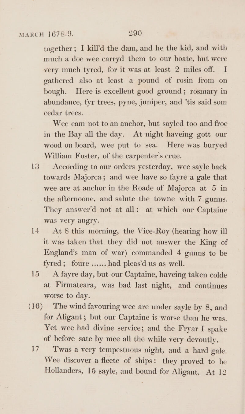 13 14 15 \7 together; I kill’d the dam, and he the kid, and with much a doe wee carryd them to our boate, but were very much tyred, for it was at least 2 miles off. I gathered also at least a pound of rosin from on bough. Here is excellent good ground; rosmary in abundance, fyr trees, pyne, juniper, and ’tis said som cedar trees. Wee cam not to an anchor, but sayled too and froe in the Bay all the day. At night haveing gott our wood on board, wee put to sea. Here was buryed William Foster, of the carpenter’s crue. According to our orders yesterday, wee sayle back towards Majorca; and wee have so fayre a gale that wee are at anchor in the Roade of Majorca at 5 in the afternoone, and salute the towne with 7 gunns. They answerd not at all: at which our Captaine was very angry. At 8 this morning, the Vice-Roy (hearing how ill it was taken that they did not answer the King of England’s man of war) commanded 4 gunns to be fyred:;; foure scala had pleas’d us as well. A fayre day, but our Captaine, haveing taken colde at Firmateara, was bad last night, and continues worse to day. The wind favouring wee are under sayle by 8, and for Aligant ; but our Captaine is worse than he was. Yet wee had divine service; and the Fryar I spake of before sate by mee all the while very devoutly. T'was a very tempestuous night, and a hard gale. Wee discover a fleete of ships: they proved to be Hollanders, 15 sayle, and bound for Aligant. At 12