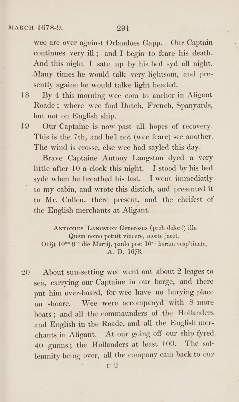 18 20 wee are over against Orlandoes Gapp. Our Captain continues very ill; and I begin to feare his death. And this night I sate up by his bed syd all night. sently againe he would talke light headed. By 4 this morning wee com to anchor in Aligant Roade; where wee find Dutch, French, Spanyards, but not on English ship. Our Captaine is now past all hopes of recovery. This is the 7th, and he'l not (wee feare) see another. The wind is crosse, else wee had sayled this day. Brave Captaine Antony Langston dyed a very little after 10 a clock this night. I stood by his bed syde when he breathed his last. I went immediatly to my cabin, and wrote this distich, and presented it to Mr. Cullen, there present, and the cheifest of the English merchants at Aligant. Antonius Laneston Generosus (proh dolor!) ille Quem nemo potuit vincere, morte jacet. Obijt 10™° 9° die Martij, paulo post 10° horam vesp’tinam, A. D. 1678. About sun-setting wee went out about 2 leages to sea, carrying our Captaine in our barge, and there put him over-board, for wee have no burying place on shoare. Wee were accompanyd with 8 more boats; and all the commaunders of the Hollanders and English in the Roade, and all the English mer- chants in Aligant. At our going off our ship fyred 40 gunns; the Hollanders at least 100. The sol- lemnity being over, all the company cam back to our U 2