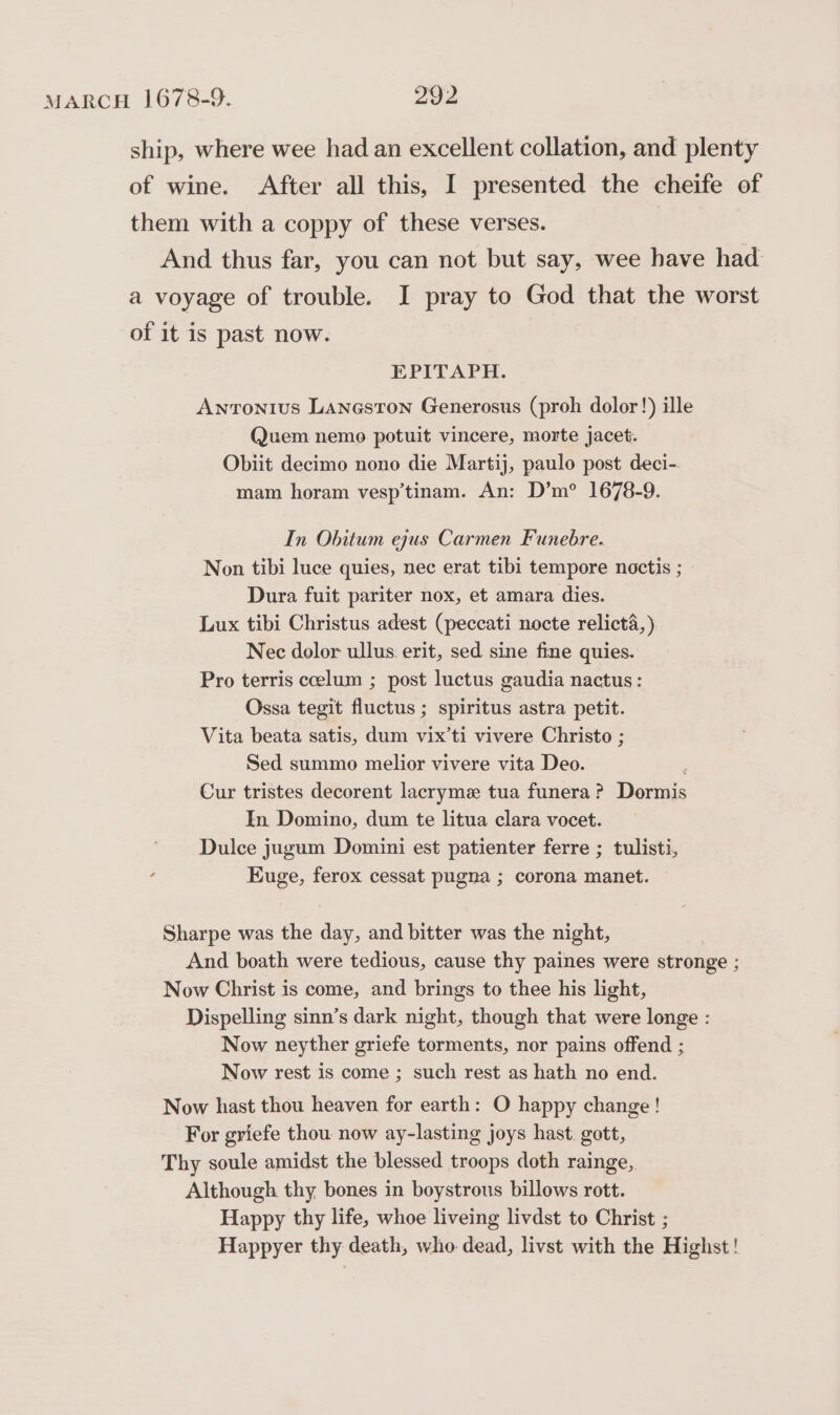 ship, where wee had an excellent collation, and plenty of wine. After all this, I presented the cheife of them with a coppy of these verses. And thus far, you can not but say, wee have had a voyage of trouble. I pray to God that the worst of it is past now. EPITAPH. Antonius Laneston Generosus (proh dolor!) ille Quem nemo potuit vincere, morte jacet. Obiit decimo nono die Martij, paulo post deci-. mam horam vesp’tinam. An: D’m? 1678-9. In Obitum ejus Carmen Funebre. Non tibi luce quies, nec erat tibi tempore noctis ; Dura fuit pariter nox, et amara dies. Lux tibi Christus adest (peccati nocte relicti, ) Nec dolor ullus.erit, sed sine fine quies. Pro terris ccelum ; post luctus gaudia nactus: Ossa tegit fluctus ; spiritus astra petit. Vita beata satis, dum vix’ti vivere Christo ; Sed summo melior vivere vita Deo. Cur tristes decorent lacryme tua funera? Doermis In Domino, dum te litua clara vocet. Dulce jugum Domini est patienter ferre ; tulisti, Euge, ferox cessat pugna ; corona manet. Sharpe was the day, and bitter was the night, And boath were tedious, cause thy paines were stronge ; Now Christ is come, and brings to thee his light, Dispelling sinn’s dark night, though that were longe : Now neyther griefe torments, nor pains offend ; Now rest is come ; such rest as hath no end. Now hast thou heaven for earth: O happy change! For griefe thou now ay-lasting joys hast. gott, Thy soule amidst the blessed troops doth rainge, Although thy bones in boystrous billows rott. Happy thy life, whoe liveing livdst to Christ ; Happyer thy death, who dead, livst with the Highst!