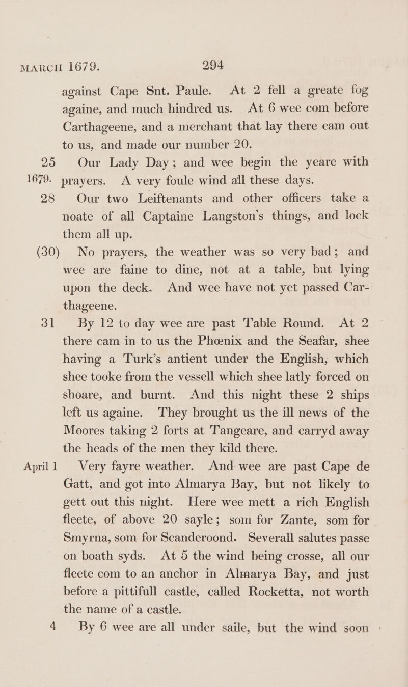 20 againe, and much hindred us. At 6 wee com before Carthageene, and a merchant that lay there cam out to us, and made our number 20. Our Lady Day; and wee begin the yeare with 28 31 April 1 4 Our two Leiftenants and other officers take a noate of all Captaine Langston’s things, and lock them all up. No prayers, the weather was so very bad; and wee are faine to dine, not at a table, but lying upon the deck. And wee have not yet passed Car- thageene. | By 12 to day wee are past Table Round. At 2 there cam in to us the Phoenix and the Seafar, shee having a Turk’s antient under the English, which shee tooke from the vessell which shee latly forced on shoare, and burnt. And this night these 2 ships left us againe. They brought us the ill news of the Moores taking 2 forts at Tangeare, and carryd away the heads of the men they kild there. Very fayre weather. And wee are past Cape de Gatt, and got into Almarya Bay, but not likely to gett out this night. Here wee mett a rich English fleete, of above 20 sayle; som for Zante, som for Smyrna, som for Scanderoond. Severall salutes passe on boath syds. At 5 the wind being crosse, all our fleete com to an anchor in Almarya Bay, and just before a pittifull castle, called Rocketta, not worth the name of a castle. By 6 wee are all under saile, but the wind soon -