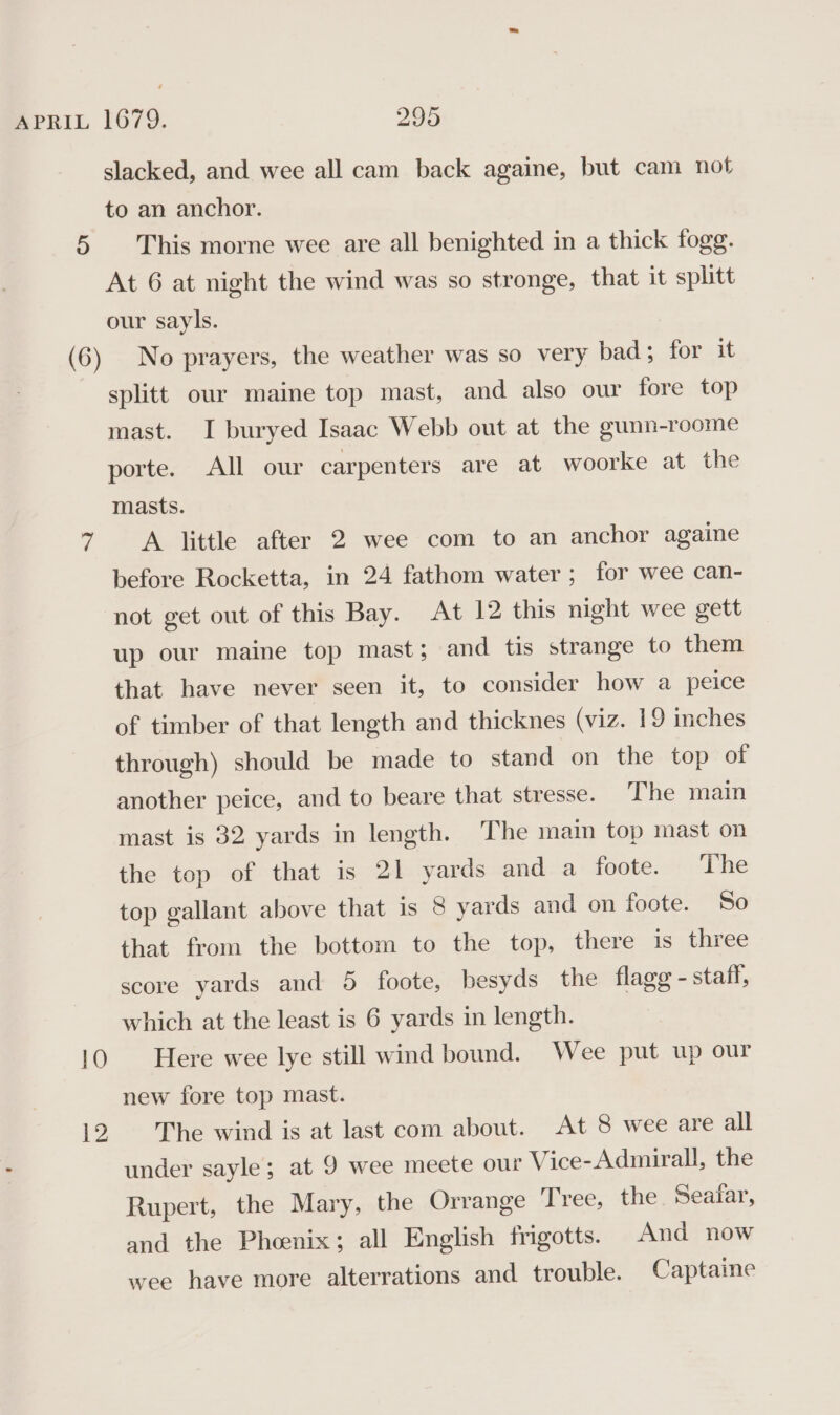 slacked, and wee all cam back againe, but cam not to an anchor. At 6 at night the wind was so stronge, that it splitt our sayls. No prayers, the weather was so very bad; for it splitt our maine top mast, and also our fore top mast. I buryed Isaac Webb out at the gunn-roome porte. All our carpenters are at woorke at the masts. A little after 2 wee com to an anchor againe before Rocketta, in 24 fathom water; for wee can- not get out of this Bay. At 12 this night wee gett up our maine top mast; and tis strange to them that have never seen it, to consider how a peice of timber of that length and thicknes (viz. 19 inches through) should be made to stand on the top of another peice, and to beare that stresse. ‘The main mast is 32 yards in length. The main top mast on the top of that is 21 yards and a foote. The top gallant above that is 8 yards and on foote. So that from the bottom to the top, there is three score yards and 5 foote, besyds the flagg - staff, which at the least is 6 yards in length. Here wee lye still wind bound. Wee put up our new fore top mast. The wind is at last com about. At 8 wee are all under sayle; at 9 wee meete our Vice-Admirall, the Rupert, the Mary, the Orrange Tree, the Seatfar, and the Phoenix; all English frigotts. And now wee have more alterrations and trouble. Captaine