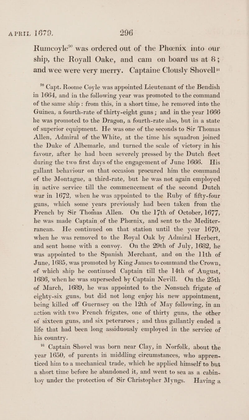 sare Rumcoyle” was ordered out of the Phoenix into our ship, the Royall Oake, and cam on board us at 8; and wee were very merry. Captaine Clously Shovell ”° Capt. Roome Coyle was appointed Lieutenant of the Bendish in 1664, and in the following year was promoted to the command of the same ship: from this, in a short time, he removed into the Guinea, a fourth-rate of thirty-eight guns; and in the year 1666 he was promoted to the Dragon, a fourth-rate also, but in a state of superior equipment. He was one of the seconds to Sir Thomas Allen, Admiral of the White, at the time his squadron joined the Duke of Albemarle, and turned the scale of victory in his favour, after he had been severely pressed by the Dutch fleet during the two first days of the engagement of June 1666. His gallant behaviour on that occasion procured him the command of the Montague, a third-rate, but he was not again employed in active service till the commencement of the second Dutch war in 1672, when he was appointed to the Ruby of fifty-four guns, which some years previously had been taken from the French by Sir Thomas Allen. On the 17th of October, 1677, he was made Captain of the Phoenix, and sent to the Mediter- ranean. He continued on that station until the year 1679, when he was removed to the Royal Oak by Admiral Herbert, and sent home with a convoy. On the 29th of July, 1682, he was appointed to the Spanish Merchant, and on the 11th of June, 1685, was promoted by King James to command the Crown, of which ship he continued Captain till the 14th of August, 1686, when he was superseded by Captain Nevill. On the 25th of March, 1689, he was appointed to the Nonsuch frigate of eighty-six guns, but did not long enjoy his new appointment, being killed off Guernsey on the 12th of May following, in an action with two French frigates, one of thirty guns, the other of sixteen guns, and six peteraroes ; and thus gallantly ended a life that had been long assiduously employed in the service of his country. *! Captain Shovel was born near Clay, in Norfolk, about the year 1650, of parents in middling circumstances, who appren- ticed him to a mechanical trade, which he applied himself to but a short time before he abandoned it, and went to sea as a cabin- boy under the protection of Sir Christopher Myngs. Having a