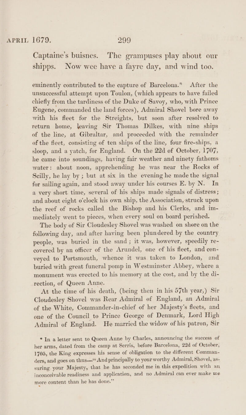 Captaine’s buisnes. The grampuses play about our shipps. Now wee have a fayre day, and wind too. eminently contributed to the capture of Barcelona.* After the unsuccessful attempt upon Toulon, (which appears to have failed chiefly from the tardiness of the Duke of Savoy, who, with Prince Eugene, commanded the land forces), Admiral Shovel bore away with his fleet for the Streights, but soon after resolved to return home, leaving Sir Thomas Dilkes, with nine ships of the line, at Gibraltar, and proceeded with the remainder of the fleet, consisting of ten ships of the line, four fire-ships, a sloop, and a yatch, for England. On the 22d of October, 1707, he came into soundings, having fair weather and ninety fathoms water: about noon, apprehending he was near the Rocks of Scilly, he lay by ; but at six in the evening he made the signal for sailing again, and stood away under his courses E. by N. In a very short time, several of his ships made signals of distress ; and about eight o’clock his own ship, the Association, struck upon the reef of rocks called the Bishop and his Clerks, and im- mediately went to pieces, when every soul on board perished. The body of Sir Cloudesley Shovel was washed on shere on the following day, and after having been plundered by the country people, was buried in the sand ; it was, however, speedily re- covered by an officer of the Arundel, one of his fleet, and con- veyed to Portsmouth, whence it was taken to London, and buried with great funeral pomp in Westminster Abbey, where a monument. was erected to his memory at the cost, and by the di- rection, of Queen Anne. At the time of his death, (being then in his 57th year,) Sir Cloudesley Shovel was Rear Admiral of England, an Admiral of the White, Commander-in-chief of her Majesty’s fleets, and one of the Council to Prince George of Denmark, Lord High Admiral of England. He married the widow of his patron, Sir *In a letter sent to Queen Anne by Charles, announcing the success of her arms, dated from the camp at Serris, before Barcelona, 22d of October, 1705, the King expresses his sense of obligation to the different Comman- ders, and goes on thus—‘‘ And principally to your worthy Admiral, Shovel, as- suring your Majesty, that he has seconded me in this expedition with an inconceivable readiness and application, and no Admiral can ever make me more content than he has done.”’